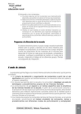 CIENCIAS SOCIALES / Módulo PresentaciónCIENCIAS SOCIALES / Módulo PresentaciónCIENCIAS SOCIALES / Módulo PresentaciónCIENCIAS SOCIALES / Módulo PresentaciónCIENCIAS SOCIALES / Módulo Presentación 2 32 32 32 32 3
mejor calidad
Hacia una
educación
de la
rural
3) Volviendo a los contenidos:
a. Enumere algunos de los contenidos que habitualmente
desarrolla y que podrían vincularse con los que aquí se plantean.
b. Seleccione entre los contenidos planteados cuáles le resultan
más relevantes para su grupo de alumnos en función de su
programación anual, y justifique su elección.
c. Determine cuáles podría tener en cuenta para abordar con su
grupo, en función de los agrupamientos que describió en su
respuesta al ítem 2.
d. Analice en qué medida el museo temático interactivo se
constituye en una alternativa para organizar estrategias de
enseñanza con su grupo de plurigrado, destinadas al
aprendizaje de los contenidos seleccionados por usted en el
punto anterior.
Propuesta a la Dirección de la escuela
Si usted es director/a y tiene un grupo a cargo, resuelva la actividad
anterior para su grupo y reúnase con los otros maestros para
comparar sus propuestas. Si no tiene alumnos a cargo, tenga en
cuenta las propuestas de los maestros de la escuela para
desarrollar el museo en cada grupo de plurigrado, compárelas y
analícelas. Justifique la posibilidad de realizar un museo de la
escuela, integrando el trabajo de los diferentes grupos. Plantee
una propuesta de integración.
A modo de síntesisA modo de síntesisA modo de síntesisA modo de síntesisA modo de síntesis
La propuesta que hoy llega a sus manos intenta acercarle una alternativa que le permita
considerar:
• Un criterio de selección y organización de contenidos a partir de un ejecriterio de selección y organización de contenidos a partir de un ejecriterio de selección y organización de contenidos a partir de un ejecriterio de selección y organización de contenidos a partir de un ejecriterio de selección y organización de contenidos a partir de un eje
significativosignificativosignificativosignificativosignificativo para explicar las transformaciones y la interacción entre los sujetos y
el espacio geográfico.
• Un recurso que permite abrir la escuela a la comunidad y desplegar una serie dedesplegar una serie dedesplegar una serie dedesplegar una serie dedesplegar una serie de
estrategias y procedimientos propios de las Ciencias Socialesestrategias y procedimientos propios de las Ciencias Socialesestrategias y procedimientos propios de las Ciencias Socialesestrategias y procedimientos propios de las Ciencias Socialesestrategias y procedimientos propios de las Ciencias Sociales.
• La profundización de un espacio y un tiempo específico para la enseñanzaun espacio y un tiempo específico para la enseñanzaun espacio y un tiempo específico para la enseñanzaun espacio y un tiempo específico para la enseñanzaun espacio y un tiempo específico para la enseñanza
de las Ciencias Sociales en la escuela.de las Ciencias Sociales en la escuela.de las Ciencias Sociales en la escuela.de las Ciencias Sociales en la escuela.de las Ciencias Sociales en la escuela. A partir de la construcción conjunta y
la apropiación de ese espacio por parte de los alumnos del plurigrado, ellos tendrán
elementos para elaborar explicaciones concretas acerca de la realidad social e
intentarán poner en práctica herramientas y procedimientos que les permitan “hacer
Ciencias Sociales en la escuela”.
• Una manera de enseñar los contenidos del área de Ciencias Sociales, en el aula de
plurigrado, posibilitando el trabajo alrededor de conceptos, temas yel trabajo alrededor de conceptos, temas yel trabajo alrededor de conceptos, temas yel trabajo alrededor de conceptos, temas yel trabajo alrededor de conceptos, temas y
procedimientos con diferentes niveles de profundización y complejidad,procedimientos con diferentes niveles de profundización y complejidad,procedimientos con diferentes niveles de profundización y complejidad,procedimientos con diferentes niveles de profundización y complejidad,procedimientos con diferentes niveles de profundización y complejidad,
 