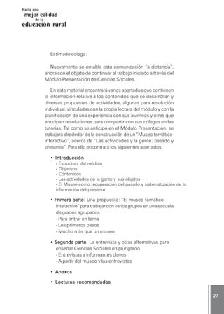 CIENCIAS SOCIALES / Módulo 1CIENCIAS SOCIALES / Módulo 1CIENCIAS SOCIALES / Módulo 1CIENCIAS SOCIALES / Módulo 1CIENCIAS SOCIALES / Módulo 1 ..... 2727272727 .....
mejor calidad
Hacia una
educación rural
de la
Estimado colega:
Nuevamente se entabla esta comunicación “a distancia”,
ahora con el objeto de continuar el trabajo iniciado a través del
Módulo Presentación de Ciencias Sociales.
En este material encontrará varios apartados que contienen
la información relativa a los contenidos que se desarrollan y
diversas propuestas de actividades, algunas para resolución
individual, vinculadas con la propia lectura del módulo y con la
planificación de una experiencia con sus alumnos y otras que
anticipan resoluciones para compartir con sus colegas en las
tutorías. Tal como se anticipó en el Módulo Presentación, se
trabajará alrededor de la construcción de un “Museo temático-
interactivo”, acerca de “Las actividades y la gente: pasado y
presente”. Para ello encontrará los siguientes apartados:
• IntroducciónIntroducciónIntroducciónIntroducciónIntroducción
- Estructura del módulo
- Objetivos
- Contenidos
- Las actividades de la gente y sus objetos
- El Museo como recuperación del pasado y sistematización de la
información del presente
• PPPPPrimera parterimera parterimera parterimera parterimera parte: Una propuesta: ”El museo temático-
interactivo” para trabajar con varios grupos en una escuela
de grados agrupados
- Para entrar en tema
- Los primeros pasos
- Mucho más que un museo
• Segunda parteSegunda parteSegunda parteSegunda parteSegunda parte: La entrevista y otras alternativas para
enseñar Ciencias Sociales en plurigrado
- Entrevistas a informantes claves
- A partir del museo y las entrevistas
• AnexosAnexosAnexosAnexosAnexos
• LLLLLecturas recomendadasecturas recomendadasecturas recomendadasecturas recomendadasecturas recomendadas
 