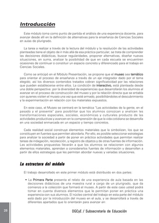 DGCyE / Subsecretaría de EducaciónDGCyE / Subsecretaría de EducaciónDGCyE / Subsecretaría de EducaciónDGCyE / Subsecretaría de EducaciónDGCyE / Subsecretaría de Educación2828282828 .....
IntroducciónIntroducciónIntroducciónIntroducciónIntroducción
Este módulo toma como punto de partida el análisis de una experiencia docente, para
avanzar desde allí en la definición de alternativas para la enseñanza de Ciencias Sociales
en aulas de plurigrado.
La tarea a realizar a través de la lectura del módulo y la resolución de las actividades
planteadas tiene el objeto de ir más allá de esa práctica particular; se trata de comprender
las decisiones didácticas, buscar regularidades, proponer alternativas, diseñar nuevas
situaciones, en suma, analizar la posibilidad de que en cada escuela se encuentren
ocasiones de continuar o constituir un espacio concreto y diferenciado para el trabajo en
Ciencias Sociales.
Como se anticipó en el Módulo Presentación, se propone que el museomuseomuseomuseomuseo sea temáticotemáticotemáticotemáticotemático
para orientar el proceso de enseñanza a través de un eje integrador dado por el tema
elegido; así los diversos contenidos tratados cobran significatividad por las relaciones
que pueden establecerse entre ellos. La condición de interactivo,interactivo,interactivo,interactivo,interactivo, está planteada desde
una doble perspectiva: por la diversidad de experiencias que desarrollarán los alumnos al
avanzar en el proceso de construcción del museo y por la relación directa que se entabla
con quienes visiten el museo una vez que esté armado, posibilitándoles el descubrimiento
y la experimentación en relación con los materiales expuestos.
En este caso, el Museo se centrará en la temática “Las actividades de la gente, en el
pasado y el presente” para posibilitar que los alumnos conozcan y analicen las
transformaciones espaciales, sociales, económicas y culturales producto de las
actividades productivas y avancen en la comprensión de que la vida cotidiana se desarrolla
en una sociedad enmarcada en un espacio y tiempo concretos.
Cada realidad social construye elementos materiales que la simbolizan, los que se
constituyen en fuentes que permiten abordarla. Por ello, es posible seleccionar estrategias
para analizar la sociedad a partir de poner en práctica actividades que permitan realizar
tareas de indagación, recolección, y registro de objetos y de otras fuentes de información.
Las actividades propuestas llevarán a que los alumnos se relacionen con algunos
elementos materiales, aprendan a considerarlos fuentes de información y desarrollen a
partir de ellos estrategias que les permitan abordar nuevas y variadas situaciones.
La estructura del móduloLa estructura del móduloLa estructura del móduloLa estructura del móduloLa estructura del módulo
El trabajo desarrollado en este primer módulo está distribuido en dos partes:
••••• La PPPPPrimera Primera Primera Primera Primera Parteartearteartearte presenta el relato de una experiencia de aula basada en las
decisiones didácticas de una maestra rural a cargo de un plurigrado, que da
comienzo a la colección que formará el museo. A partir de este caso usted podrá
tomar en cuenta diversos elementos que le permitan poner en práctica una
experiencia con sus alumnos. El núcleo central del trabajo en esta parte del módulo
está dado por la introducción del museo en el aula, y se desarrollará a través de
diferentes apartados que lo orientarán para avanzar en:
 