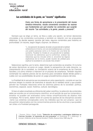 CIENCIAS SOCIALES / Módulo 1CIENCIAS SOCIALES / Módulo 1CIENCIAS SOCIALES / Módulo 1CIENCIAS SOCIALES / Módulo 1CIENCIAS SOCIALES / Módulo 1 ..... 3131313131 .....
mejor calidad
Hacia una
educación rural
de la
Las actividades de la gente, un “recorte” significativo
Como una forma de aproximarse a la presentación del museoComo una forma de aproximarse a la presentación del museoComo una forma de aproximarse a la presentación del museoComo una forma de aproximarse a la presentación del museoComo una forma de aproximarse a la presentación del museo
temático-interactivo, resulta conveniente considerar las razonestemático-interactivo, resulta conveniente considerar las razonestemático-interactivo, resulta conveniente considerar las razonestemático-interactivo, resulta conveniente considerar las razonestemático-interactivo, resulta conveniente considerar las razones
que fundamentan por qué enseñar los contenidos que surgiránque fundamentan por qué enseñar los contenidos que surgiránque fundamentan por qué enseñar los contenidos que surgiránque fundamentan por qué enseñar los contenidos que surgiránque fundamentan por qué enseñar los contenidos que surgirán
del recorte “Las actividades y la gente, pasado y presente”.del recorte “Las actividades y la gente, pasado y presente”.del recorte “Las actividades y la gente, pasado y presente”.del recorte “Las actividades y la gente, pasado y presente”.del recorte “Las actividades y la gente, pasado y presente”.
Siempre que se elige un tema, se lleva a cabo una opción, se toman decisiones
vinculadas a los contenidos curriculares y también en relación con las propuestas
didácticas. Se decide separar, recortar del resto, algunos contenidos para tratarlos en
profundidad. Un recorte, según Segal y Gojman, se refiere a:
“[...] la operación de separar, de aislar una parcela de la realidad
coherente en sí misma, con una racionalidad propia, y a la que
uno podría acercarse como si lo hiciera con una lente de
aumento. Focalizar la mirada en una parcela de la realidad,
reconocer los elementos que la conforman, analizar las
relaciones que los vinculan entre sí, encontrar las lógicas
explicativas de la misma, puede resultar de utilidad para
explicar la sociedad en una escala más amplia”.1
Seleccionar significa, por lo tanto, determinar qué contenidos se enseñan. En la toma
de estas decisiones se pone en juego, desde la perspectiva de cada docente, su
interpretación de la sociedad, su concepción acerca de la enseñanza de las Ciencias
Sociales y el cómo orientar e intervenir en el proceso de enseñanza. También requiere
contemplar los saberes previos de los alumnos para considerar desde dónde parten y
cuáles son sus posibilidades de poner en juego procedimientos propios del área.
La finalidad de la secuencia que se presenta en esta capacitación, consiste en que los
alumnos tengan la ocasión de acercarse al estudio de la realidad social y que puedan
percibir las múltiples relaciones entre los distintos planos de la sociedad: política,
económica, espacial, social, histórica, cultural, tecnológica.
Si bien el saber enseñado es diferente del saber científico, la selección de contenidos
debe ser acorde con el conocimiento científico, en el sentido de que los contenidos a
enseñar no pueden ser analizados como meras simplificaciones de objetos más
complejos. Por lo tanto, deben tener en cuenta los aportes de las disciplinas sociales
–tanto sus sistemas conceptuales como los métodos que les son propios– que se
encuentren relacionados con los conocimientos previos de los alumnos y que pueden
ser útiles a la finalidad perseguida.
1
Gojman, Silvia y Segal, Analía, “Selección de contenidos y estrategias didácticas en“Selección de contenidos y estrategias didácticas en“Selección de contenidos y estrategias didácticas en“Selección de contenidos y estrategias didácticas en“Selección de contenidos y estrategias didácticas en
Ciencias Sociales: la trastienda de una propuesta”Ciencias Sociales: la trastienda de una propuesta”Ciencias Sociales: la trastienda de una propuesta”Ciencias Sociales: la trastienda de una propuesta”Ciencias Sociales: la trastienda de una propuesta” en Aisenberg, B. y Alderoqui, S.
(comps.), Didáctica de las Ciencias Sociales II, Paidós, Buenos Aires,1998, pág. 83.
 