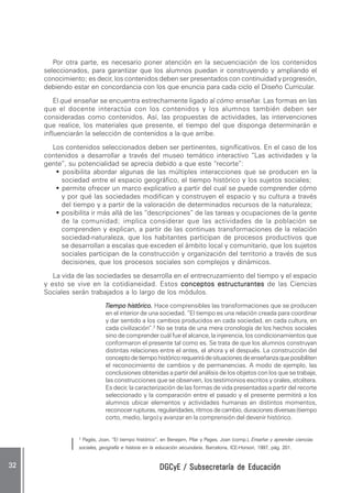 DGCyE / Subsecretaría de EducaciónDGCyE / Subsecretaría de EducaciónDGCyE / Subsecretaría de EducaciónDGCyE / Subsecretaría de EducaciónDGCyE / Subsecretaría de Educación3232323232 .....
Por otra parte, es necesario poner atención en la secuenciación de los contenidos
seleccionados, para garantizar que los alumnos puedan ir construyendo y ampliando el
conocimiento; es decir, los contenidos deben ser presentados con continuidad y progresión,
debiendo estar en concordancia con los que enuncia para cada ciclo el Diseño Curricular.
El qué enseñar se encuentra estrechamente ligado al cómo enseñar. Las formas en las
que el docente interactúa con los contenidos y los alumnos también deben ser
consideradas como contenidos. Así, las propuestas de actividades, las intervenciones
que realice, los materiales que presente, el tiempo del que disponga determinarán e
influenciarán la selección de contenidos a la que arribe.
Los contenidos seleccionados deben ser pertinentes, significativos. En el caso de los
contenidos a desarrollar a través del museo temático interactivo “Las actividades y la
gente”, su potencialidad se aprecia debido a que este “recorte”:
••••• posibilita abordar algunas de las múltiples interacciones que se producen en la
sociedad entre el espacio geográfico, el tiempo histórico y los sujetos sociales;
••••• permite ofrecer un marco explicativo a partir del cual se puede comprender cómo
y por qué las sociedades modifican y construyen el espacio y su cultura a través
del tiempo y a partir de la valoración de determinados recursos de la naturaleza;
••••• posibilita ir más allá de las “descripciones” de las tareas y ocupaciones de la gente
de la comunidad; implica considerar que las actividades de la población se
comprenden y explican, a partir de las continuas transformaciones de la relación
sociedad-naturaleza, que los habitantes participan de procesos productivos que
se desarrollan a escalas que exceden el ámbito local y comunitario, que los sujetos
sociales participan de la construcción y organización del territorio a través de sus
decisiones, que los procesos sociales son complejos y dinámicos.
La vida de las sociedades se desarrolla en el entrecruzamiento del tiempo y el espacio
y esto se vive en la cotidianeidad. Estos conceptos estructurantesconceptos estructurantesconceptos estructurantesconceptos estructurantesconceptos estructurantes de las Ciencias
Sociales serán trabajados a lo largo de los módulos.
Tiempo histórico.Tiempo histórico.Tiempo histórico.Tiempo histórico.Tiempo histórico. Hace comprensibles las transformaciones que se producen
en el interior de una sociedad. “El tiempo es una relación creada para coordinar
y dar sentido a los cambios producidos en cada sociedad, en cada cultura, en
cada civilización”.2
No se trata de una mera cronología de los hechos sociales
sino de comprender cuál fue el alcance, la injerencia, los condicionamientos que
conformaron el presente tal como es. Se trata de que los alumnos construyan
distintas relaciones entre el antes, el ahora y el después. La construcción del
conceptodetiempohistóricorequerirádesituacionesdeenseñanzaqueposibiliten
el reconocimiento de cambios y de permanencias. A modo de ejemplo, las
conclusiones obtenidas a partir del análisis de los objetos con los que se trabaje,
las construcciones que se observen, los testimonios escritos y orales, etcétera.
Es decir, la caracterización de las formas de vida presentadas a partir del recorte
seleccionado y la comparación entre el pasado y el presente permitirá a los
alumnos ubicar elementos y actividades humanas en distintos momentos,
reconocer rupturas, regularidades, ritmos de cambio, duraciones diversas (tiempo
corto, medio, largo) y avanzar en la comprensión del devenir histórico.
2
Pagés, Joan, “El tiempo histórico”, en Benejam, Pilar y Pages, Joan (comp.), Enseñar y aprender ciencias
sociales, geografía e historia en la educación secundaria. Barcelona, ICE-Horsori, 1997, pág. 201.
 