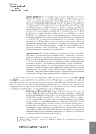 CIENCIAS SOCIALES / Módulo 1CIENCIAS SOCIALES / Módulo 1CIENCIAS SOCIALES / Módulo 1CIENCIAS SOCIALES / Módulo 1CIENCIAS SOCIALES / Módulo 1 ..... 3333333333 .....
mejor calidad
Hacia una
educación rural
de la
Espacio geográfico.Espacio geográfico.Espacio geográfico.Espacio geográfico.Espacio geográfico. Es un concepto que da cuenta de procesos e interre-
laciones..... Por lo tanto, su enseñanza debe superar la visión empirista que se
centra en el análisis del paisaje. En este sentido, su comprensión implica el
reconocimiento tanto de relaciones de apropiación, uso, ocupación, localización,
distribución, delimitación, transformación, organización y valoración como de
aquellas limitaciones y posibilidades que el territorio presenta a las distintas
actividades sociales. Por ello, es un espacio social construido históricamente,
dinámico. “El espacio social, construido por el trabajo humano no es más, al
fin de cuentas, que la naturaleza reelaborada por la sociedad en un proceso
histórico en el cual lo que mayor importancia adquiere son los hombres: su
desarrollo tecnológico, sus intereses económicos y políticos, sus contradicciones
y conflictos”.3
En la experiencia que se presenta en el módulo, a partir de la
organización de Chascomús en torno de la laguna, será posible analizar las
diversas actividades que allí se realizaron y se realizan. Su estudio permitirá a
los alumnos identificar espacios urbanos y rurales, sus fisonomías y funciones,
cómo se conectan a través de diferentes circuitos productivos y mediante
distintos sistemas de transporte y comunicación.
Sujetos sociales.Sujetos sociales.Sujetos sociales.Sujetos sociales.Sujetos sociales. Son los que participan de la vida social y actúan de acuerdo
al contexto con diferente grado de responsabilidad. “Individuales o colectivos,
públicos o privados, comunitarios o institucionales son estos sujetos los
protagonistasdelasaccionescorrespondientesalaconstruccióndelosterritorios.
[...] Son actores sociales portadores de ideas, puntos de vista e intereses que se
traducen en acciones y decisiones que dejan huellas, o no en los territorios”.4
Este concepto se abordará al considerar quiénes intervienen en los casos
analizados, el desarrollo de sus conflictos y en relación con las escalas de análisis
seleccionadas. Por ejemplo: son los actores sociales quiénes, a través de sus
decisiones,persiguiendodeterminadosobjetivos,atendiendoadiversosintereses
y mediante el trabajo, construyen y transforman el espacio social.
La selección de un recorte requiere además tener en cuenta los principiosprincipiosprincipiosprincipiosprincipios
explicativosexplicativosexplicativosexplicativosexplicativos que posibilitan el análisis de los fenómenos sociales. Se trata de
procedimientos y conceptos organizadores comunes a las Ciencias Sociales. A partir de
ellos, los alumnos se irán aproximando progresivamente, durante su escolaridad, a la
comprensión de los procesos en la medida en que se enfrenten al estudio de diversas
sociedades. Se consideran los siguientes principios explicativos:
Dinámica cambioDinámica cambioDinámica cambioDinámica cambioDinámica cambio-----continuidad.continuidad.continuidad.continuidad.continuidad. Todo cambia constantemente, todo es
devenir. Cada sociedad en el desarrollo de sus diversos planos (relaciones
políticas, sociales y económicas, relación con el medio, concepciones, tecnología,
etc.) produce cambios que afectarán a todos o alguno de ellos con mayor o
menor intensidad. Estos cambios o permanencias operados en una sociedad,
tienen sentido y son explicados y ordenados a partir del tiempo. Así, el tiempo
social presente es producto de los cambios y continuidades producidos en el
pasado. Cada sociedad tiene su propio ritmo y el mismo depende de las
interacciones que se establezcan entre los diversos planos sociales, algunos
seránmáspermeablesalcambio,otrosloresistirányapareceráncomoconstantes
inalterables a las transformaciones que se producen a su alrededor. Esta dinámica
es la que posibilita el movimiento de la historia.
3
Vesentini, W., Sociedad y espacio, San Pablo, Atica, 1990.
4
Gurevich Raquel: “Conceptos y problemas en geografía”en Didáctica de las Ciencias Sociales II, Buenos
Aires, Paidós, 1998.
 