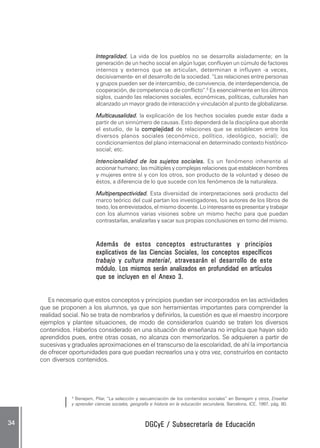 DGCyE / Subsecretaría de EducaciónDGCyE / Subsecretaría de EducaciónDGCyE / Subsecretaría de EducaciónDGCyE / Subsecretaría de EducaciónDGCyE / Subsecretaría de Educación3434343434 .....
Integralidad.Integralidad.Integralidad.Integralidad.Integralidad. La vida de los pueblos no se desarrolla aisladamente; en la
generación de un hecho social en algún lugar, confluyen un cúmulo de factores
internos y externos que se articulan, determinan e influyen -a veces,
decisivamente- en el desarrollo de la sociedad. “Las relaciones entre personas
y grupos pueden ser de intercambio, de convivencia, de interdependencia, de
cooperación, de competencia o de conflicto”.5
Es esencialmente en los últimos
siglos, cuando las relaciones sociales, económicas, políticas, culturales han
alcanzado un mayor grado de interacción y vinculación al punto de globalizarse.
Multicausalidad.Multicausalidad.Multicausalidad.Multicausalidad.Multicausalidad. la explicación de los hechos sociales puede estar dada a
partir de un sinnúmero de causas. Esto dependerá de la disciplina que aborde
el estudio, de la complejidadcomplejidadcomplejidadcomplejidadcomplejidad de relaciones que se establecen entre los
diversos planos sociales (económico, político, ideológico, social); de
condicionamientos del plano internacional en determinado contexto histórico-
social; etc.
Intencionalidad de los sujetos sociales.Intencionalidad de los sujetos sociales.Intencionalidad de los sujetos sociales.Intencionalidad de los sujetos sociales.Intencionalidad de los sujetos sociales. Es un fenómeno inherente al
accionar humano; las múltiples y complejas relaciones que establecen hombres
y mujeres entre sí y con los otros, son producto de la voluntad y deseo de
éstos, a diferencia de lo que sucede con los fenómenos de la naturaleza.
Multiperspectividad.Multiperspectividad.Multiperspectividad.Multiperspectividad.Multiperspectividad. Esta diversidad de interpretaciones será producto del
marco teórico del cual partan los investigadores, los autores de los libros de
texto, los entrevistados, el mismo docente. Lo interesante es presentar y trabajar
con los alumnos varias visiones sobre un mismo hecho para que puedan
contrastarlas, analizarlas y sacar sus propias conclusiones en torno del mismo.
Además de estos conceptos estructurantes y principiosAdemás de estos conceptos estructurantes y principiosAdemás de estos conceptos estructurantes y principiosAdemás de estos conceptos estructurantes y principiosAdemás de estos conceptos estructurantes y principios
explicativos de las Ciencias Sociales, los conceptos específicosexplicativos de las Ciencias Sociales, los conceptos específicosexplicativos de las Ciencias Sociales, los conceptos específicosexplicativos de las Ciencias Sociales, los conceptos específicosexplicativos de las Ciencias Sociales, los conceptos específicos
trabajotrabajotrabajotrabajotrabajo yyyyy cultura materialcultura materialcultura materialcultura materialcultura material, atravesarán el desarrollo de este, atravesarán el desarrollo de este, atravesarán el desarrollo de este, atravesarán el desarrollo de este, atravesarán el desarrollo de este
módulo. Los mismos serán analizados en profundidad en artículosmódulo. Los mismos serán analizados en profundidad en artículosmódulo. Los mismos serán analizados en profundidad en artículosmódulo. Los mismos serán analizados en profundidad en artículosmódulo. Los mismos serán analizados en profundidad en artículos
que se incluyen en el Anexo 3.que se incluyen en el Anexo 3.que se incluyen en el Anexo 3.que se incluyen en el Anexo 3.que se incluyen en el Anexo 3.
Es necesario que estos conceptos y principios puedan ser incorporados en las actividades
que se proponen a los alumnos, ya que son herramientas importantes para comprender la
realidad social. No se trata de nombrarlos y definirlos, la cuestión es que el maestro incorpore
ejemplos y plantee situaciones, de modo de considerarlos cuando se traten los diversos
contenidos. Haberlos considerado en una situación de enseñanza no implica que hayan sido
aprendidos pues, entre otras cosas, no alcanza con memorizarlos. Se adquieren a partir de
sucesivas y graduales aproximaciones en el transcurso de la escolaridad, de ahí la importancia
de ofrecer oportunidades para que puedan recrearlos una y otra vez, construirlos en contacto
con diversos contenidos.
5
Benejam, Pilar, “La selección y secuenciación de los contenidos sociales” en Benejam y otros, Enseñar
y aprender ciencias sociales, geografía e historia en la educación secundaria, Barcelona, ICE, 1997, pág. 80.
 