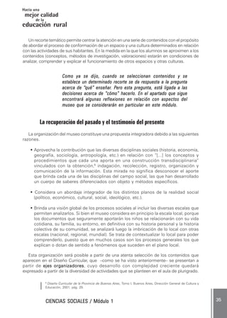 CIENCIAS SOCIALES / Módulo 1CIENCIAS SOCIALES / Módulo 1CIENCIAS SOCIALES / Módulo 1CIENCIAS SOCIALES / Módulo 1CIENCIAS SOCIALES / Módulo 1 ..... 3535353535 .....
mejor calidad
Hacia una
educación rural
de la
Un recorte temático permite centrar la atención en una serie de contenidos con el propósito
de abordar el proceso de conformación de un espacio y una cultura determinados en relación
con las actividades de sus habitantes. En la medida en la que los alumnos se aproximen a los
contenidos (conceptos, métodos de investigación, valoraciones) estarán en condiciones de
analizar, comprender y explicar el funcionamiento de otros espacios y otras culturas.
Como ya se dijo, cuando se seleccionan contenidos y seComo ya se dijo, cuando se seleccionan contenidos y seComo ya se dijo, cuando se seleccionan contenidos y seComo ya se dijo, cuando se seleccionan contenidos y seComo ya se dijo, cuando se seleccionan contenidos y se
establece un determinado recorte se da respuesta a la preguntaestablece un determinado recorte se da respuesta a la preguntaestablece un determinado recorte se da respuesta a la preguntaestablece un determinado recorte se da respuesta a la preguntaestablece un determinado recorte se da respuesta a la pregunta
acerca de “acerca de “acerca de “acerca de “acerca de “qué” enseñarqué” enseñarqué” enseñarqué” enseñarqué” enseñar. P. P. P. P. Pero esta pregunta, está ligada a lasero esta pregunta, está ligada a lasero esta pregunta, está ligada a lasero esta pregunta, está ligada a lasero esta pregunta, está ligada a las
decisiones acerca de “cómo” hacerlo. En el apartado que siguedecisiones acerca de “cómo” hacerlo. En el apartado que siguedecisiones acerca de “cómo” hacerlo. En el apartado que siguedecisiones acerca de “cómo” hacerlo. En el apartado que siguedecisiones acerca de “cómo” hacerlo. En el apartado que sigue
encontrará algunas reflexiones en relación con aspectos delencontrará algunas reflexiones en relación con aspectos delencontrará algunas reflexiones en relación con aspectos delencontrará algunas reflexiones en relación con aspectos delencontrará algunas reflexiones en relación con aspectos del
museo que se considerarán en particular en este módulo.museo que se considerarán en particular en este módulo.museo que se considerarán en particular en este módulo.museo que se considerarán en particular en este módulo.museo que se considerarán en particular en este módulo.
La recuperación del pasado y el testimonio del presente
La organización del museo constituye una propuesta integradora debido a las siguientes
razones.
••••• Aprovecha la contribución que las diversas disciplinas sociales (historia, economía,
geografía, sociología, antropología, etc.) en relación con “[...] los conceptos y
procedimientos que cada una aporta en una construcción transdisciplinaria”
vinculados con la obtención,6
indagación, recolección, registro, organización y
comunicación de la información. Esta mirada no significa desconocer el aporte
que brinda cada una de las disciplinas del campo social, las que han desarrollado
un cuerpo de saberes diferenciados con objeto y métodos específicos.
••••• Considera un abordaje integrador de los distintos planos de la realidad social
(político, económico, cultural, social, ideológico, etc.).
••••• Brinda una visión global de los procesos sociales al incluir las diversas escalas que
permiten analizarlos. Si bien el museo considera en principio la escala local, porque
los documentos que seguramente aportarán los niños se relacionarán con su vida
cotidiana, su familia, su entorno, en definitiva con su historia personal y la historia
colectiva de su comunidad, se analizará luego la imbricación de lo local con otras
escalas (nacional, regional, mundial). Se trata de contextualizar lo local para poder
comprenderlo, puesto que en muchos casos son los procesos generales los que
explican o dotan de sentido a fenómenos que suceden en el plano local.
Esta organización será posible a partir de una atenta selección de los contenidos que
aparecen en el Diseño Curricular, que –como se ha visto anteriormente– se presentan a
partir de ejes organizadoresejes organizadoresejes organizadoresejes organizadoresejes organizadores, cuyo desarrollo con complejidad creciente quedará
expresado a partir de la diversidad de actividades que se planteen en el aula de plurigrado.
6
Diseño Curricular de la Provincia de Buenos Aires, Tomo I. Buenos Aires, Dirección General de Cultura y
Educación, 2001, pág. 29.
 