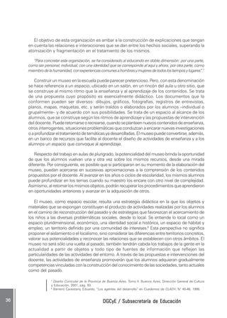 DGCyE / Subsecretaría de EducaciónDGCyE / Subsecretaría de EducaciónDGCyE / Subsecretaría de EducaciónDGCyE / Subsecretaría de EducaciónDGCyE / Subsecretaría de Educación3636363636 .....
El objetivo de esta organización es arribar a la construcción de explicaciones que tengan
en cuenta las relaciones e interacciones que se dan entre los hechos sociales, superando la
atomización y fragmentación en el tratamiento de los mismos.
“Para concretar esta organización, se ha considerado al educando en doble dimensión: por una parte,
como ser personal, individual, con una identidad que se corresponde al aquí y ahora; por otra parte, como
miembrodelahumanidad,conexperienciascomunesahombresymujeresdetodoslostiemposylugares”.7
Construir un museo en la escuela puede parecer pretencioso. Pero, con esta denominación
se hace referencia a un espacio, ubicado en un salón, en un rincón del aula u otro sitio, que
se construye al mismo ritmo que la enseñanza y al aprendizaje de los contenidos. Se trata
de una propuesta cuyo propósito es esencialmente didáctico. Los documentos que lo
conformen pueden ser diversos: dibujos, gráficos, fotografías, registros de entrevistas,
planos, mapas, maquetas, etc. y serán traídos o elaborados por los alumnos –individual o
grupalmente– y de acuerdo con sus posibilidades. Se trata de un espacio al alcance de los
alumnos, que se construye según los ritmos de aprendizaje y las propuestas de intervención
del docente. Puederetomarseorecrearse,cuandoseplanteennuevoscontenidosdeenseñanza,
otros interrogantes, situaciones problemáticas que conduzcan a encarar nuevas investigaciones
oaprofundizareltratamientodetemáticasyadesarrolladas.Elmuseopuedeconvertirse,además,
en un banco de recursos que facilite al docente el diseño de actividades de enseñanza y a los
alumnos un espacio que convoque al aprendizaje.
Respecto del trabajo en aulas de plurigrado, la potencialidad del museo brinda la oportunidad
de que los alumnos vuelvan una y otra vez sobre los mismos recursos, desde una mirada
diferente. Por consiguiente, es posible que si participaron en su momento de la elaboración del
museo, puedan acercarse en sucesivas aproximaciones a la comprensión de los contenidos
propuestos por el docente. Al avanzar en los años o ciclos de escolaridad, los mismos alumnos
puede profundizar en los temas cuando su maestro los encare con otro nivel de complejidad.
Asimismo,alretomarlosmismosobjetos,podránrecuperarlosprocedimientosqueaprendieron
en oportunidades anteriores y avanzar en la adquisición de otros.
El museo, como espacio escolar, resulta una estrategia didáctica en la que los objetos y
materiales que se expongan constituyen el producto de actividades realizadas por los alumnos
en el camino de reconstrucción del pasado y de estrategias que favorezcan el acercamiento de
los niños a las diversas problemáticas sociales, desde lo local. Se entiende lo local como un
espacio pluridimensional, económico, una identidad social e histórica, un espacio de hábitat y
empleo, un territorio definido por una comunidad de intereses.8
Esta perspectiva no significa
proponer el aislamiento o el localismo, sino considerar las diferencias entre territorios concretos,
valorar sus potencialidades y reconocer las relaciones que se establecen con otros ámbitos. El
museo no será sólo una vuelta al pasado, también tendrán cabida los trabajos de la gente en la
actualidad a partir de objetos y todo tipo de fuentes de información que reflejen las
particularidades de las actividades del entorno. A través de las propuestas e intervenciones del
docente, las actividades de enseñanza promoverán que los alumnos adquieran gradualmente
competenciasvinculadasconlaconstruccióndelconocimientodelassociedades,tantoactuales
como del pasado.
7
Diseño Curricular de la Provincia de Buenos Aires, Tomo II. Buenos Aires, Dirección General de Cultura
y Educación, 2001, pág. 93.
8
Barreiro Cavestany, Eduardo, “Los agentes del desarrollo” en Cuadernos de CLAEH, N° 45-46, 1998.
 