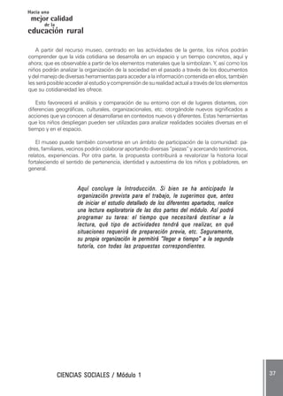 CIENCIAS SOCIALES / Módulo 1CIENCIAS SOCIALES / Módulo 1CIENCIAS SOCIALES / Módulo 1CIENCIAS SOCIALES / Módulo 1CIENCIAS SOCIALES / Módulo 1 ..... 3737373737 .....
mejor calidad
Hacia una
educación rural
de la
A partir del recurso museo, centrado en las actividades de la gente, los niños podrán
comprender que la vida cotidiana se desarrolla en un espacio y un tiempo concretos, aquí y
ahora; que es observable a partir de los elementos materiales que la simbolizan. Y, así como los
niños podrán analizar la organización de la sociedad en el pasado a través de los documentos
y del manejo de diversas herramientas para acceder a la información contenida en ellos, también
les será posible acceder al estudio y comprensión de su realidad actual a través de los elementos
que su cotidianeidad les ofrece.
Esto favorecerá el análisis y comparación de su entorno con el de lugares distantes, con
diferencias geográficas, culturales, organizacionales, etc. otorgándole nuevos significados a
acciones que ya conocen al desarrollarse en contextos nuevos y diferentes. Estas herramientas
que los niños despliegan pueden ser utilizadas para analizar realidades sociales diversas en el
tiempo y en el espacio.
El museo puede también convertirse en un ámbito de participación de la comunidad: pa-
dres, familiares, vecinos podrán colaborar aportando diversas “piezas” y acercando testimonios,
relatos, experiencias. Por otra parte, la propuesta contribuirá a revalorizar la historia local
fortaleciendo el sentido de pertenencia, identidad y autoestima de los niños y pobladores, en
general.
Aquí concluye la Introducción. Si bien se ha anticipado laAquí concluye la Introducción. Si bien se ha anticipado laAquí concluye la Introducción. Si bien se ha anticipado laAquí concluye la Introducción. Si bien se ha anticipado laAquí concluye la Introducción. Si bien se ha anticipado la
organización prevista para el trabajo, le sugerimos que, antesorganización prevista para el trabajo, le sugerimos que, antesorganización prevista para el trabajo, le sugerimos que, antesorganización prevista para el trabajo, le sugerimos que, antesorganización prevista para el trabajo, le sugerimos que, antes
de iniciar el estudio detallado de los diferentes apartados, realicede iniciar el estudio detallado de los diferentes apartados, realicede iniciar el estudio detallado de los diferentes apartados, realicede iniciar el estudio detallado de los diferentes apartados, realicede iniciar el estudio detallado de los diferentes apartados, realice
una lectura exploratoria de las dos partes del módulo. Así podráuna lectura exploratoria de las dos partes del módulo. Así podráuna lectura exploratoria de las dos partes del módulo. Así podráuna lectura exploratoria de las dos partes del módulo. Así podráuna lectura exploratoria de las dos partes del módulo. Así podrá
programar su tarea: el tiempo que necesitará destinar a laprogramar su tarea: el tiempo que necesitará destinar a laprogramar su tarea: el tiempo que necesitará destinar a laprogramar su tarea: el tiempo que necesitará destinar a laprogramar su tarea: el tiempo que necesitará destinar a la
lectura, qué tipo de actividades tendrá que realizarlectura, qué tipo de actividades tendrá que realizarlectura, qué tipo de actividades tendrá que realizarlectura, qué tipo de actividades tendrá que realizarlectura, qué tipo de actividades tendrá que realizar, en qué, en qué, en qué, en qué, en qué
situaciones requerirá de preparación previa, etc. Seguramente,situaciones requerirá de preparación previa, etc. Seguramente,situaciones requerirá de preparación previa, etc. Seguramente,situaciones requerirá de preparación previa, etc. Seguramente,situaciones requerirá de preparación previa, etc. Seguramente,
su propia organización le permitirá “llegar a tiempo” a la segundasu propia organización le permitirá “llegar a tiempo” a la segundasu propia organización le permitirá “llegar a tiempo” a la segundasu propia organización le permitirá “llegar a tiempo” a la segundasu propia organización le permitirá “llegar a tiempo” a la segunda
tutoría, con todas las propuestas correspondientes.tutoría, con todas las propuestas correspondientes.tutoría, con todas las propuestas correspondientes.tutoría, con todas las propuestas correspondientes.tutoría, con todas las propuestas correspondientes.
 