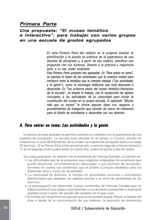 DGCyE / Subsecretaría de EducaciónDGCyE / Subsecretaría de EducaciónDGCyE / Subsecretaría de EducaciónDGCyE / Subsecretaría de EducaciónDGCyE / Subsecretaría de Educación3838383838 .....
Una propuesta: “El museo temáticoUna propuesta: “El museo temáticoUna propuesta: “El museo temáticoUna propuesta: “El museo temáticoUna propuesta: “El museo temático
e interactivo”, para trabajar con varios grupose interactivo”, para trabajar con varios grupose interactivo”, para trabajar con varios grupose interactivo”, para trabajar con varios grupose interactivo”, para trabajar con varios grupos
en una escuela de grados agrupadosen una escuela de grados agrupadosen una escuela de grados agrupadosen una escuela de grados agrupadosen una escuela de grados agrupados
En esta PEn esta PEn esta PEn esta PEn esta Primera Primera Primera Primera Primera Parte del módulo se le propone analizar laarte del módulo se le propone analizar laarte del módulo se le propone analizar laarte del módulo se le propone analizar laarte del módulo se le propone analizar la
planificación y la puesta en práctica de la experiencia de unaplanificación y la puesta en práctica de la experiencia de unaplanificación y la puesta en práctica de la experiencia de unaplanificación y la puesta en práctica de la experiencia de unaplanificación y la puesta en práctica de la experiencia de una
docente de plurigrado ydocente de plurigrado ydocente de plurigrado ydocente de plurigrado ydocente de plurigrado y, a partir de ese análisis, planificar una, a partir de ese análisis, planificar una, a partir de ese análisis, planificar una, a partir de ese análisis, planificar una, a partir de ese análisis, planificar una
propuesta con sus alumnos, llevarla a la práctica y registrarlapropuesta con sus alumnos, llevarla a la práctica y registrarlapropuesta con sus alumnos, llevarla a la práctica y registrarlapropuesta con sus alumnos, llevarla a la práctica y registrarlapropuesta con sus alumnos, llevarla a la práctica y registrarla
para, a su vez, poder analizarla.para, a su vez, poder analizarla.para, a su vez, poder analizarla.para, a su vez, poder analizarla.para, a su vez, poder analizarla.
Esta PEsta PEsta PEsta PEsta Primerarimerarimerarimerarimera PPPPParte presenta tres apartados. En “Parte presenta tres apartados. En “Parte presenta tres apartados. En “Parte presenta tres apartados. En “Parte presenta tres apartados. En “Para entrar en temaara entrar en temaara entrar en temaara entrar en temaara entrar en tema”,”,”,”,”,
se plantea el relato de las actividades que la maestra realizó parase plantea el relato de las actividades que la maestra realizó parase plantea el relato de las actividades que la maestra realizó parase plantea el relato de las actividades que la maestra realizó parase plantea el relato de las actividades que la maestra realizó para
introducir tanto la temática que le interesa trabajarintroducir tanto la temática que le interesa trabajarintroducir tanto la temática que le interesa trabajarintroducir tanto la temática que le interesa trabajarintroducir tanto la temática que le interesa trabajar (((((“Las actividades“Las actividades“Las actividades“Las actividades“Las actividades
y la gente”y la gente”y la gente”y la gente”y la gente”))))), como la estrategia didáctica que está dispuesta a, como la estrategia didáctica que está dispuesta a, como la estrategia didáctica que está dispuesta a, como la estrategia didáctica que está dispuesta a, como la estrategia didáctica que está dispuesta a
desarrollardesarrollardesarrollardesarrollardesarrollar. En “Los primeros pasos del museo temático. En “Los primeros pasos del museo temático. En “Los primeros pasos del museo temático. En “Los primeros pasos del museo temático. En “Los primeros pasos del museo temático-----interactivointeractivointeractivointeractivointeractivo
de la escuela”, se amplía el trabajo, con la recolección de objetosde la escuela”, se amplía el trabajo, con la recolección de objetosde la escuela”, se amplía el trabajo, con la recolección de objetosde la escuela”, se amplía el trabajo, con la recolección de objetosde la escuela”, se amplía el trabajo, con la recolección de objetos
vinculados a las actividades de la comunidad para iniciar lavinculados a las actividades de la comunidad para iniciar lavinculados a las actividades de la comunidad para iniciar lavinculados a las actividades de la comunidad para iniciar lavinculados a las actividades de la comunidad para iniciar la
constitución del museo en la propia escuela. El apartado “Muchoconstitución del museo en la propia escuela. El apartado “Muchoconstitución del museo en la propia escuela. El apartado “Muchoconstitución del museo en la propia escuela. El apartado “Muchoconstitución del museo en la propia escuela. El apartado “Mucho
más que un museo” le ofrece algunas ideasmás que un museo” le ofrece algunas ideasmás que un museo” le ofrece algunas ideasmás que un museo” le ofrece algunas ideasmás que un museo” le ofrece algunas ideas conconconconcon respecto arespecto arespecto arespecto arespecto a
procedimientos de indagación que servirán de marco de referenciaprocedimientos de indagación que servirán de marco de referenciaprocedimientos de indagación que servirán de marco de referenciaprocedimientos de indagación que servirán de marco de referenciaprocedimientos de indagación que servirán de marco de referencia
para el diseño de actividades a desarrollar con sus alumnos.para el diseño de actividades a desarrollar con sus alumnos.para el diseño de actividades a desarrollar con sus alumnos.para el diseño de actividades a desarrollar con sus alumnos.para el diseño de actividades a desarrollar con sus alumnos.
AAAAA. P. P. P. P. Para entrar en tema: Lara entrar en tema: Lara entrar en tema: Lara entrar en tema: Lara entrar en tema: Las actividades y la genteas actividades y la genteas actividades y la genteas actividades y la genteas actividades y la gente
La lectura de este apartado le permitirá ponerse en contacto con la experiencia de una
maestra de plurigrado. La escuela está ubicada en el paraje La Corona, partido de
Chascomús, a unos 58 Kilómetros. de la ciudad. La maestra de plurigrado tiene a su cargo
23 alumnos: 12 en Primer Ciclo (cinco en primer año; cuatro en segundo y tres en tercero) y
11 en el Segundo Ciclo (cuatro están en cuarto año, cuatro en quinto y tres en sexto).
Sus preocupaciones, en relación con la enseñanza de Ciencias Sociales, se centran en:
• Las dificultades que se le presentan para organizar propuestas de enseñanza que
pueda desarrollar simultáneamente, adecuadas a sus alumnos de plurigrado,
teniendo en cuenta los contenidos que el Diseño Curricular establece para los
diferentes años y ciclos de escolaridad.
• La necesidad de distribuir el tiempo en actividades comunes y actividades
diferenciadas que respeten los saberes previos y el ritmo de aprendizaje de los
alumnos.
• La preocupación por desarrollar nuevos contenidos de Ciencias Sociales que no
había incluido en sus clases y que permitan a sus alumnos comprender y explicar la
realidad social a partir del estudio del contexto en el que viven.
• El interés por resignificar los aportes que la comunidad puede ofrecer al trabajo del
área a través de la comunicación de sus saberes, la provisión de elementos
Primera PartePrimera PartePrimera PartePrimera PartePrimera Parte
 