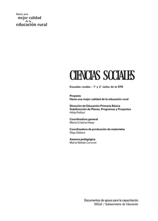 CIENCIAS SOCIALES
Escuelas rurales - 1° y 2° ciclos de la EPB
Proyecto
Hacia una mejor calidad de la educación rural
Dirección de Educación Primaria Básica
Subdirección de Planes, Programas y Proyectos
Hilda Pellizzi
Coordinadora general
María Cristina Hisse
Coordinadora de producción de materiales
Olga Záttera
Asesora pedagógica
María Nélida Coronel
Documentos de apoyo para la capacitación
DGCyE / Subsecretaría de Educación
mejor calidad
Hacia una
educación
de la
rural
 