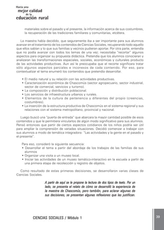 CIENCIAS SOCIALES / Módulo 1CIENCIAS SOCIALES / Módulo 1CIENCIAS SOCIALES / Módulo 1CIENCIAS SOCIALES / Módulo 1CIENCIAS SOCIALES / Módulo 1 ..... 3939393939 .....
mejor calidad
Hacia una
educación rural
de la
materiales sobre el pasado y el presente, la información acerca de sus costumbres,
la recuperación de las tradiciones familiares y comunitarias, etcétera.
La maestra había decidido, que seguramente iba a ser importante para sus alumnos
avanzar en el tratamiento de los contenidos de Ciencias Sociales, recuperando todo aquello
que ellos sabían y lo que sus familias y vecinos pudieran aportar. Por otra parte, entendía
que no podía avanzar con todos los temas de una vez; necesitaba “recortar” algunos
aspectos para organizar su propuesta didáctica. Pretendía que los alumnos conocieran y
analizaran las transformaciones espaciales, sociales, económicas y culturales producto
de las actividades productivas. Aun así le preocupaba que el recorte significara tratar
sólo algunos aspectos parciales e inconexos de cada contenido. Por eso, para
contextualizar el tema enumeró los contenidos que pretendía desarrollar.
• El medio natural y su relación con las actividades productivas.
• Caracterización económica de Chascomús (sector agropecuario, sector industrial,
sector de comercial, servicios y turismo).
• La composición y distribución poblacional.
• Los servicios de infraestructura urbanos y rurales.
• Elementos de la cultura de pertenencia y diferentes del propio (creencias,
costumbres).
• La inserción de la estructura productiva de Chascomús en el sistema regional y sus
relaciones con el sistema metropolitano, provincial y nacional.
Luego buscó una “puerta de entrada” que abarcara la mayor cantidad posible de esos
contenidos y que le permitiera vincularlos de algún modo significativo para sus alumnos.
Pensó entonces que partir de ciertos aspectos cotidianos de los niños podría ser útil
para ampliar la comprensión de variadas situaciones. Decidió comenzar a trabajar con
sus alumnos a modo de temática integradora: “Las actividades y la gente en el pasado y
el presente”.
Para eso, consideró la siguiente secuencia:
• Desarrollar el tema a partir del abordaje de los trabajos de las familias de sus
alumnos
• Organizar una visita a un museo local.
• Iniciar las actividades de un museo temático-interactivo en la escuela a partir de
una primera etapa de recolección y registro de objetos.
Como resultado de estas primeras decisiones, se desarrollaron varias clases de
Ciencias Sociales.
A partir de aquí se le propone la lectura de dos tipos de texto. PA partir de aquí se le propone la lectura de dos tipos de texto. PA partir de aquí se le propone la lectura de dos tipos de texto. PA partir de aquí se le propone la lectura de dos tipos de texto. PA partir de aquí se le propone la lectura de dos tipos de texto. Por unor unor unor unor un
lado, se presenta el relato de cómo se desarrolló la experiencia delado, se presenta el relato de cómo se desarrolló la experiencia delado, se presenta el relato de cómo se desarrolló la experiencia delado, se presenta el relato de cómo se desarrolló la experiencia delado, se presenta el relato de cómo se desarrolló la experiencia de
la maestra de Chascomús, pero también, para aclarar algunas dela maestra de Chascomús, pero también, para aclarar algunas dela maestra de Chascomús, pero también, para aclarar algunas dela maestra de Chascomús, pero también, para aclarar algunas dela maestra de Chascomús, pero también, para aclarar algunas de
sus decisiones, se presentan algunas reflexiones que las justifican.sus decisiones, se presentan algunas reflexiones que las justifican.sus decisiones, se presentan algunas reflexiones que las justifican.sus decisiones, se presentan algunas reflexiones que las justifican.sus decisiones, se presentan algunas reflexiones que las justifican.
 