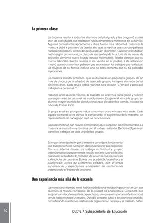 DGCyE / Subsecretaría de EducaciónDGCyE / Subsecretaría de EducaciónDGCyE / Subsecretaría de EducaciónDGCyE / Subsecretaría de EducaciónDGCyE / Subsecretaría de Educación4040404040 .....
La primera clase
La docente reunió a todos los alumnos del plurigrado y les preguntó cuáles
eran las actividades que realizaban habitualmente los miembros de su familia.
Algunos contestaron rápidamente y otros fueron más reticentes. Entonces la
maestra pidió a una nena de cuarto año que, a medida que sus compañeros
hacían comentarios, anotara las respuestas en el pizarrón. Cuando todos habían
hecho algún comentario, un chico de tercero leyó la lista. Una de las nenas de
segundo comentó que el listado estaba incompleto: faltaba agregar que su
mamá fabricaba dulces caseros y los vendía en el pueblo. Esta aclaración
motivó que otros alumnos pidieran que se anotaran los trabajos que realizaban
las mujeres de su familia, incluso uno de ellos comentó que su tía colocaba
inyecciones.
La maestra solicitó, entonces, que se dividieran en pequeños grupos, de no
más de cinco, con la salvedad de que cada grupito incluyera alumnos de los
distintos años. Cada grupo debía reunirse para discutir “¿Por qué y para qué
trabajan las personas?”.
Pasados unos quince minutos, la maestra se acercó a cada grupo y solicitó
que registraran en un papel las conclusiones. En general, en cada grupo, un
alumno mayor escribió las conclusiones que dictaban los demás, incluso los
niños de Primer Ciclo.
El grupo total del plurigrado volvió a reunirse unos minutos más tarde. Cada
equipo comentó a los demás lo conversado. A sugerencia de la maestra, un
representante de cada grupo leyó las conclusiones.
La clase continuó con nuevos comentarios que surgieron en el intercambio. La
maestra se mostró muy contenta con el trabajo realizado. Decidió colgar en un
panel los trabajos de cada uno de los grupos.
Es importante destacar que la maestra considera fundamental
que todos los chicos participen dando a conocer sus opiniones.
Por eso alterna formas de trabajo individual y grupal,
organizando los agrupamientos no sólo por año y por ciclo sino,
cuando las actividades lo permiten, de acuerdo con los intereses
y afinidades de cada uno. Esta es una posibilidad que ofrece el
plurigrado: niños de diferentes edades, con diversas
experiencias y expectativas, comparten las resoluciones
potenciando el trabajo de cada uno.
Una experiencia más allá de la escuela
La maestra un tiempo antes había recibido una invitación para visitar con sus
alumnos el Museo Pampeano, de la ciudad de Chascomús. Consideró que
aceptar la invitación resultaría provechoso; un número importante de los chicos
jamás había visitado un museo. Decidió preparar junto a los alumnos la salida,
considerando cuestiones relativas a la organización del viaje y el traslado. Sabía,
 