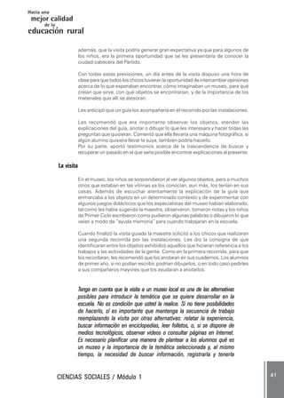 CIENCIAS SOCIALES / Módulo 1CIENCIAS SOCIALES / Módulo 1CIENCIAS SOCIALES / Módulo 1CIENCIAS SOCIALES / Módulo 1CIENCIAS SOCIALES / Módulo 1 ..... 4141414141 .....
mejor calidad
Hacia una
educación rural
de la
además, que la visita podría generar gran expectativa ya que para algunos de
los niños, era la primera oportunidad que se les presentaría de conocer la
ciudad cabecera del Partido.
Con todas estas previsiones, un día antes de la visita dispuso una hora de
clase para que todos los chicos tuvieran la oportunidad de intercambiar opiniones
acerca de lo que esperaban encontrar, cómo imaginaban un museo, para qué
creían que sirve, con qué objetos se encontrarían, y de la importancia de los
materiales que allí se atesoran.
Les anticipó que un guía los acompañaría en el recorrido por las instalaciones.
Les recomendó que era importante observar los objetos, atender las
explicaciones del guía, anotar o dibujar lo que les interesara y hacer todas las
preguntas que quisieran. Comentó que ella llevaría una máquina fotográfica, si
algún alumno quisiera llevar la suya, también podría hacerlo.
Por su parte, aportó testimonios acerca de la trascendencia de buscar y
recuperar un pasado en el que sería posible encontrar explicaciones al presente.
La visita
En el museo, los niños se sorprendieron al ver algunos objetos, pero a muchos
otros que estaban en las vitrinas ya los conocían, aun más, los tenían en sus
casas. Además de escuchar atentamente la explicación de la guía que
enmarcaba a los objetos en un determinado contexto y de experimentar con
algunos juegos didácticos que los especialistas del museo habían elaborado,
tal como les había sugerido la maestra, observaron, tomaron notas y los niños
de Primer Ciclo escribieron como pudieron algunas palabras o dibujaron lo que
veían a modo de “ayuda memoria” para cuando trabajaran en la escuela.
Cuando finalizó la visita guiada la maestra solicitó a los chicos que realizaran
una segunda recorrida por las instalaciones. Les dio la consigna de que
identificaran entre los objetos exhibidos aquellos que hicieran referencia a los
trabajos y las actividades de la gente. Como en la primera recorrida, para que
los recordaran, les recomendó que los anotaran en sus cuadernos. Los alumnos
de primer año, si no podían escribir, podrían dibujarlos, o en todo caso pedirles
a sus compañeros mayores que los ayudaran a anotarlos.
TTTTTenga en cuenta que la visita a un museo local es una de las alternativasenga en cuenta que la visita a un museo local es una de las alternativasenga en cuenta que la visita a un museo local es una de las alternativasenga en cuenta que la visita a un museo local es una de las alternativasenga en cuenta que la visita a un museo local es una de las alternativas
posibles para introducir la temática que se quiere desarrollar en laposibles para introducir la temática que se quiere desarrollar en laposibles para introducir la temática que se quiere desarrollar en laposibles para introducir la temática que se quiere desarrollar en laposibles para introducir la temática que se quiere desarrollar en la
escuela. No es condición que usted la realice. Si no tiene posibilidadesescuela. No es condición que usted la realice. Si no tiene posibilidadesescuela. No es condición que usted la realice. Si no tiene posibilidadesescuela. No es condición que usted la realice. Si no tiene posibilidadesescuela. No es condición que usted la realice. Si no tiene posibilidades
de hacerlo, sí es importante que mantenga la secuencia de trabajode hacerlo, sí es importante que mantenga la secuencia de trabajode hacerlo, sí es importante que mantenga la secuencia de trabajode hacerlo, sí es importante que mantenga la secuencia de trabajode hacerlo, sí es importante que mantenga la secuencia de trabajo
reemplazando la visita por otras alternativas: relatar la experiencia,reemplazando la visita por otras alternativas: relatar la experiencia,reemplazando la visita por otras alternativas: relatar la experiencia,reemplazando la visita por otras alternativas: relatar la experiencia,reemplazando la visita por otras alternativas: relatar la experiencia,
buscar información en enciclopedias, leer folletos, o, si se dispone debuscar información en enciclopedias, leer folletos, o, si se dispone debuscar información en enciclopedias, leer folletos, o, si se dispone debuscar información en enciclopedias, leer folletos, o, si se dispone debuscar información en enciclopedias, leer folletos, o, si se dispone de
medios tecnológicos, observar videos o consultar páginas en Internet.medios tecnológicos, observar videos o consultar páginas en Internet.medios tecnológicos, observar videos o consultar páginas en Internet.medios tecnológicos, observar videos o consultar páginas en Internet.medios tecnológicos, observar videos o consultar páginas en Internet.
Es necesario planificar una manera de plantear a los alumnos qué esEs necesario planificar una manera de plantear a los alumnos qué esEs necesario planificar una manera de plantear a los alumnos qué esEs necesario planificar una manera de plantear a los alumnos qué esEs necesario planificar una manera de plantear a los alumnos qué es
un museo y la importancia de la temática seleccionada yun museo y la importancia de la temática seleccionada yun museo y la importancia de la temática seleccionada yun museo y la importancia de la temática seleccionada yun museo y la importancia de la temática seleccionada y, al mismo, al mismo, al mismo, al mismo, al mismo
tiempo, la necesidad de buscar información, registrarla y tenerlatiempo, la necesidad de buscar información, registrarla y tenerlatiempo, la necesidad de buscar información, registrarla y tenerlatiempo, la necesidad de buscar información, registrarla y tenerlatiempo, la necesidad de buscar información, registrarla y tenerla
 