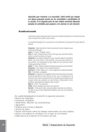 DGCyE / Subsecretaría de EducaciónDGCyE / Subsecretaría de EducaciónDGCyE / Subsecretaría de EducaciónDGCyE / Subsecretaría de EducaciónDGCyE / Subsecretaría de Educación4242424242 .....
disponible para mostrarla a la comunidad. Usted tendrá que trabajardisponible para mostrarla a la comunidad. Usted tendrá que trabajardisponible para mostrarla a la comunidad. Usted tendrá que trabajardisponible para mostrarla a la comunidad. Usted tendrá que trabajardisponible para mostrarla a la comunidad. Usted tendrá que trabajar
con alguna propuesta acorde con las necesidades y posibilidades decon alguna propuesta acorde con las necesidades y posibilidades decon alguna propuesta acorde con las necesidades y posibilidades decon alguna propuesta acorde con las necesidades y posibilidades decon alguna propuesta acorde con las necesidades y posibilidades de
su escuela. En la Segundasu escuela. En la Segundasu escuela. En la Segundasu escuela. En la Segundasu escuela. En la Segunda ppppparte de estearte de estearte de estearte de estearte de este mmmmmódulo encontrará diferentesódulo encontrará diferentesódulo encontrará diferentesódulo encontrará diferentesódulo encontrará diferentes
ejemplos de actividades para proponer a los alumnos en esta dirección.ejemplos de actividades para proponer a los alumnos en esta dirección.ejemplos de actividades para proponer a los alumnos en esta dirección.ejemplos de actividades para proponer a los alumnos en esta dirección.ejemplos de actividades para proponer a los alumnos en esta dirección.
De vuelta en la escuela
La primera clase después de la visita a la ciudad se destinó a comentar el viaje
y las impresiones acerca del museo.
La maestra dialogó con sus alumnos y fue listando en el pizarrón lo que ellos le
decían.
DocenteDocenteDocenteDocenteDocente: ¿Qué les llamó más la atención de los objetos que
vieron en el Museo?
JuanJuanJuanJuanJuan (1er
ciclo): Estaban rotos.
FlorFlorFlorFlorFlor (2° ciclo): (Interviene al mismo tiempo que Juan) No todos,
había muchos enteros y limpios.
Docente:Docente:Docente:Docente:Docente: Flor, estaba hablando Juan, cuando algún compañero
habla, sea más chico o más grande, hay que hacer silencio y
escucharlo. Es importante lo que cada uno de nosotros dice.
¿Qué querés decir, Sofía?
SofíaSofíaSofíaSofíaSofía (1er
ciclo): Todos estaban limpitos para que se vieran lindos.
Docente:Docente:Docente:Docente:Docente: ¿Los habrán encontrado limpios?
Camilo (Camilo (Camilo (Camilo (Camilo (2° ciclo): Algunos sí, otros alguien los habrá limpiado.
FlorFlorFlorFlorFlor: Y también arreglado.
DocenteDocenteDocenteDocenteDocente: Limpiarlos y arreglarlos será entonces el primer paso
antes de ponerlos en las vitrinas. A ver, voy a ir anotando en el
pizarrón qué otras cosas habrá hecho la gente que trabaja en el
museo antes de ponerlos en las vitrinas. ¿Recuerdan cómo
estaban agrupados los objetos del museo?
RRRRRaúlaúlaúlaúlaúl (2° ciclo): Por épocas.
Sofía:Sofía:Sofía:Sofía:Sofía: Otros estaban por para qué servían.
Camilo:Camilo:Camilo:Camilo:Camilo: - O de quién eran, porque había cosas de una señora...
(se fija en sus notas) Mercedes Aldalur, que fue la fundadora
del Museo.
Así, quedó desplegada en el pizarrón la siguiente secuencia:
• Buscar los materiales.
• Limpiarlos, arreglarlos.
• Observarlos, describir sus características.
• Agruparlos.
• Ordenar que va antes y después.
• Anotar los datos.
• Buscar información sobre los trabajos relacionados con esos objetos.
• Ubicar a los objetos en una época, en un lugar, en una historia.
• Elegir qué se va a exponer en el museo y por qué.
 