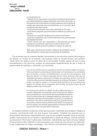 CIENCIAS SOCIALES / Módulo 1CIENCIAS SOCIALES / Módulo 1CIENCIAS SOCIALES / Módulo 1CIENCIAS SOCIALES / Módulo 1CIENCIAS SOCIALES / Módulo 1 ..... 4343434343 .....
mejor calidad
Hacia una
educación rural
de la
Lamaestraintervino:
- Tratando de que organizaran la secuencia reconstruyendo el proceso
quehabríanseguidolosobjetoshastallegaralasvitrinasdelmuseo.La
recuperación de la información en clases posteriores sería la puerta de
entrada para desarrollar esos procedimientos en el momento de la
constitucióndelpropiomuseo.
-Favoreciendolaaplicacióndelovistoyaprendidoenelmuseo.
- Formulando preguntas que promovieran la reflexión por parte de los
alumnos.
- Anotando en el pizarrón las ideas que sus alumnos le dictaron.
-Leyendo,recapitulando,paracentrarlaatenciónenloscontenidosque
considerabarelevantes.
- Dando tiempo para que respondieran y favoreciendo que todos
expresaransusopiniones,sobretodolosniñosdePrimerCiclo.
- Haciendo respetar el uso de la palabra y la opinión de cada uno.
Todas estas intervenciones tendían a destacar las prioridades que se
había planteado la maestra para sus propuestas de enseñanza.
Fue entonces que la maestra decidió comentarles a sus alumnos acerca del proyecto
de realizar un museo en la escuela. Les propuso crear un museo propio, que podrían
visitar tanto los padres como el resto de la comunidad. Estaba segura de que la idea
entusiasmaría a los alumnos, porque se preocuparía especialmente de dar a todos la
oportunidad de expresar y comentar sus opiniones.
Una vez que el tema estuvo instalado en el aula, la maestra sugirió a todos los
niños que trajeran a clase objetos relacionados con los trabajos y las actividades
de sus familias y vecinos. Inmediatamente, una de las niñas preguntó, qué
tipos de objetos. La maestra esperaba que los niños aportaran todo tipo de
materiales que dieran cuenta de los trabajos de su familia y vecinos. Uno de los
niñoshizoreferenciaalosmaterialesexpuestosenelMuseoPampeano.“Siquedan
dudas –aconsejó la maestra–, en el panel están las listas en las que cada grupo
registró los trabajos de los integrantes de la familia; conversen acerca de qué
objetos pueden traer a la escuela”.
El momento de solicitar los objetos resulta fundamental para la
maestra. Responder a la pregunta acerca de los tipos de objetos
que es posible llevar a la escuela le abre la posibilidad de retomar
los dos puntos fuertes de su estrategia didáctica y articularlos: los
contenidos referidos a las actividades y la gente y la constitución
del Museo. Para hacer evidentes las relaciones posibles frente a
los alumnos, retoma el tema central no sólo desde la consigna de
traer los objetos, sino también apoyándose en la lectura del panel
que previamente a la visita habían elaborado.
La maestra solicitó a todos los niños que buscaran materiales que pudieran integrar la
muestra; recomendó traer los que fuesen manuables. También les planteó que si
encontraban elementos interesantes pero que no era posible trasladar hasta la escuela,
podían mencionarlos en un listado o representarlos a través de dibujos. Solicitó también
que buscaran información sobre esos materiales, indicándoles que sería útil para trabajar
en los próximos días. Además, invitó a los padres, por medio de una nota en los cuadernos,
a que colaboraran en estas actividades y les informó sucintamente acerca del proyecto.
 