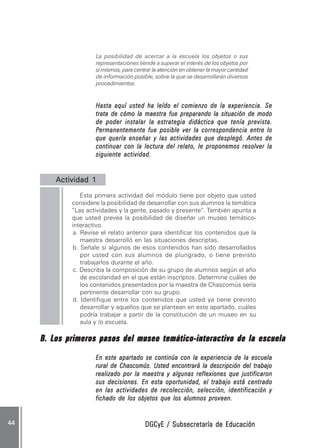 DGCyE / Subsecretaría de EducaciónDGCyE / Subsecretaría de EducaciónDGCyE / Subsecretaría de EducaciónDGCyE / Subsecretaría de EducaciónDGCyE / Subsecretaría de Educación4444444444 .....
La posibilidad de acercar a la escuela los objetos o sus
representaciones tiende a superar el interés de los objetos por
sí mismos, para centrar la atención en obtener la mayor cantidad
de información posible, sobre la que se desarrollarán diversos
procedimientos.
Hasta aquí usted ha leído el comienzo de la experiencia. SeHasta aquí usted ha leído el comienzo de la experiencia. SeHasta aquí usted ha leído el comienzo de la experiencia. SeHasta aquí usted ha leído el comienzo de la experiencia. SeHasta aquí usted ha leído el comienzo de la experiencia. Se
trata de cómo la maestra fue preparando la situación de modotrata de cómo la maestra fue preparando la situación de modotrata de cómo la maestra fue preparando la situación de modotrata de cómo la maestra fue preparando la situación de modotrata de cómo la maestra fue preparando la situación de modo
de poder instalar la estrategia didáctica que tenía prevista.de poder instalar la estrategia didáctica que tenía prevista.de poder instalar la estrategia didáctica que tenía prevista.de poder instalar la estrategia didáctica que tenía prevista.de poder instalar la estrategia didáctica que tenía prevista.
PPPPPermanentemente fue posible ver la correspondencia entre loermanentemente fue posible ver la correspondencia entre loermanentemente fue posible ver la correspondencia entre loermanentemente fue posible ver la correspondencia entre loermanentemente fue posible ver la correspondencia entre lo
que quería enseñar y las actividades que desplegó. Antes deque quería enseñar y las actividades que desplegó. Antes deque quería enseñar y las actividades que desplegó. Antes deque quería enseñar y las actividades que desplegó. Antes deque quería enseñar y las actividades que desplegó. Antes de
continuar con la lectura del relato, le proponemos resolver lacontinuar con la lectura del relato, le proponemos resolver lacontinuar con la lectura del relato, le proponemos resolver lacontinuar con la lectura del relato, le proponemos resolver lacontinuar con la lectura del relato, le proponemos resolver la
siguiente actividad.siguiente actividad.siguiente actividad.siguiente actividad.siguiente actividad.
Actividad 1Actividad 1Actividad 1Actividad 1Actividad 1 ..........
Esta primera actividad del módulo tiene por objeto que usted
considere la posibilidad de desarrollar con sus alumnos la temática
”Las actividades y la gente, pasado y presente”. También apunta a
que usted prevea la posibilidad de diseñar un museo temático-
interactivo.
a. Revise el relato anterior para identificar los contenidos que la
maestra desarrolló en las situaciones descriptas.
b. Señale si algunos de esos contenidos han sido desarrollados
por usted con sus alumnos de plurigrado, o tiene previsto
trabajarlos durante el año.
c. Describa la composición de su grupo de alumnos según el año
de escolaridad en el que están inscriptos. Determine cuáles de
los contenidos presentados por la maestra de Chascomús sería
pertinente desarrollar con su grupo.
d. Identifique entre los contenidos que usted ya tiene previsto
desarrollar y aquellos que se plantean en este apartado, cuáles
podría trabajar a partir de la constitución de un museo en su
aula y /o escuela.
B. Los primeros pasos del museo temático-interactivo de la escuelaB. Los primeros pasos del museo temático-interactivo de la escuelaB. Los primeros pasos del museo temático-interactivo de la escuelaB. Los primeros pasos del museo temático-interactivo de la escuelaB. Los primeros pasos del museo temático-interactivo de la escuela
En este apartado se continúa con la experiencia de la escuelaEn este apartado se continúa con la experiencia de la escuelaEn este apartado se continúa con la experiencia de la escuelaEn este apartado se continúa con la experiencia de la escuelaEn este apartado se continúa con la experiencia de la escuela
rural de Chascomús. Usted encontrará la descripción del trabajorural de Chascomús. Usted encontrará la descripción del trabajorural de Chascomús. Usted encontrará la descripción del trabajorural de Chascomús. Usted encontrará la descripción del trabajorural de Chascomús. Usted encontrará la descripción del trabajo
realizado por la maestra y algunas reflexiones que justificaronrealizado por la maestra y algunas reflexiones que justificaronrealizado por la maestra y algunas reflexiones que justificaronrealizado por la maestra y algunas reflexiones que justificaronrealizado por la maestra y algunas reflexiones que justificaron
sus decisiones. En esta oportunidad, el trabajo está centradosus decisiones. En esta oportunidad, el trabajo está centradosus decisiones. En esta oportunidad, el trabajo está centradosus decisiones. En esta oportunidad, el trabajo está centradosus decisiones. En esta oportunidad, el trabajo está centrado
en las actividades de recolección, selección, identificación yen las actividades de recolección, selección, identificación yen las actividades de recolección, selección, identificación yen las actividades de recolección, selección, identificación yen las actividades de recolección, selección, identificación y
fichado de los objetos que los alumnos proveen.fichado de los objetos que los alumnos proveen.fichado de los objetos que los alumnos proveen.fichado de los objetos que los alumnos proveen.fichado de los objetos que los alumnos proveen.
 