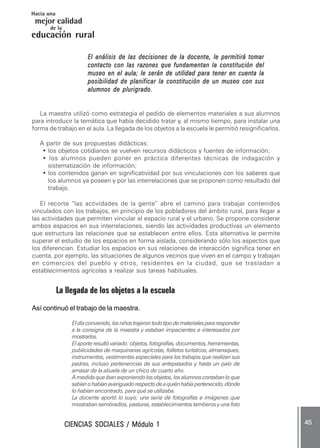 CIENCIAS SOCIALES / Módulo 1CIENCIAS SOCIALES / Módulo 1CIENCIAS SOCIALES / Módulo 1CIENCIAS SOCIALES / Módulo 1CIENCIAS SOCIALES / Módulo 1 ..... 4545454545 .....
mejor calidad
Hacia una
educación rural
de la
El análisis de las decisiones de la docente, le permitirá tomarEl análisis de las decisiones de la docente, le permitirá tomarEl análisis de las decisiones de la docente, le permitirá tomarEl análisis de las decisiones de la docente, le permitirá tomarEl análisis de las decisiones de la docente, le permitirá tomar
contacto con las razones que fundamentan la constitución delcontacto con las razones que fundamentan la constitución delcontacto con las razones que fundamentan la constitución delcontacto con las razones que fundamentan la constitución delcontacto con las razones que fundamentan la constitución del
museo en el aula; le serán de utilidad para tener en cuenta lamuseo en el aula; le serán de utilidad para tener en cuenta lamuseo en el aula; le serán de utilidad para tener en cuenta lamuseo en el aula; le serán de utilidad para tener en cuenta lamuseo en el aula; le serán de utilidad para tener en cuenta la
posibilidad de planificar la constitución de un museo con susposibilidad de planificar la constitución de un museo con susposibilidad de planificar la constitución de un museo con susposibilidad de planificar la constitución de un museo con susposibilidad de planificar la constitución de un museo con sus
alumnos de plurigrado.alumnos de plurigrado.alumnos de plurigrado.alumnos de plurigrado.alumnos de plurigrado.
La maestra utilizó como estrategia el pedido de elementos materiales a sus alumnos
para introducir la temática que había decidido tratar y, al mismo tiempo, para instalar una
forma de trabajo en el aula. La llegada de los objetos a la escuela le permitió resignificarlos.
A partir de sus propuestas didácticas:
• los objetos cotidianos se vuelven recursos didácticos y fuentes de información;
• los alumnos pueden poner en práctica diferentes técnicas de indagación y
sistematización de información;
• los contenidos ganan en significatividad por sus vinculaciones con los saberes que
los alumnos ya poseen y por las interrelaciones que se proponen como resultado del
trabajo.
El recorte “las actividades de la gente” abre el camino para trabajar contenidos
vinculados con los trabajos, en principio de los pobladores del ámbito rural, para llegar a
las actividades que permiten vincular el espacio rural y el urbano. Se propone considerar
ambos espacios en sus interrelaciones, siendo las actividades productivas un elemento
que estructura las relaciones que se establecen entre ellos. Esta alternativa le permite
superar el estudio de los espacios en forma aislada, considerando sólo los aspectos que
los diferencian. Estudiar los espacios en sus relaciones de interacción significa tener en
cuenta, por ejemplo, las situaciones de algunos vecinos que viven en el campo y trabajan
en comercios del pueblo y otros, residentes en la ciudad, que se trasladan a
establecimientos agrícolas a realizar sus tareas habituales.
La llegada de los objetos a la escuela
Así continuó el trabajo de la maestra.
Eldíaconvenido,losniñostrajerontodotipodematerialespararesponder
a la consigna de la maestra y estaban impacientes e interesados por
mostrarlos.
Elaporteresultóvariado:objetos,fotografías,documentos,herramientas,
publicidades de maquinarias agrícolas, folletos turísticos, almanaques,
instrumentos, vestimentas especiales para los trabajos que realizan sus
padres, incluso pertenencias de sus antepasados y hasta un palo de
amasar de la abuela de un chico de cuarto año.
Amedidaqueibanexponiendolosobjetos,losalumnoscontabanloque
sabíanohabíanaveriguadorespectodeaquiénhabíapertenecido,dónde
lo habían encontrado, para qué se utilizaba.
La docente aportó lo suyo; una serie de fotografías e imágenes que
mostraban sembradíos, pasturas, establecimientos tamberos y una foto
 