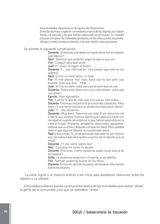 DGCyE / Subsecretaría de EducaciónDGCyE / Subsecretaría de EducaciónDGCyE / Subsecretaría de EducaciónDGCyE / Subsecretaría de EducaciónDGCyE / Subsecretaría de Educación4646464646 .....
de actividades deportivas en la laguna de Chascomús.
Entrelosalumnossurgieroncomentariosacercadelosobjetosquehabían
traído a la escuela y los que habían observado en el museo. La maestra
propusocompararlosmaterialesaportadosporlosniñosconlosrecuerdos,
dibujos y notas correspondientes a los que habían visto expuestos.
Se planteó la siguiente conversación:
Docente:Docente:Docente:Docente:Docente: ¿Entonces, qué debemos hacer ahora con los objetos
que trajeron?
RRRRRaúl:aúl:aúl:aúl:aúl: Tenemos que juntarlos según la época que son.
Flor:Flor:Flor:Flor:Flor: O según para qué sirven.
JuanJuanJuanJuanJuan (1er
ciclo): O según el dueño.
DocenteDocenteDocenteDocenteDocente: Y... esa información, ¿les parece que está en los
objetos?
Raúl:Raúl:Raúl:Raúl:Raúl: El mío no tiene fecha, ni nada.
FlorFlorFlorFlorFlor: El mío parece muy viejo, tiene escrito acá pero casi
borrado. Creo que dice... 1938.
JuanJuanJuanJuanJuan: El mío no tiene nada, pero yo sé para qué se usa.
Docente:Docente:Docente:Docente:Docente: Todos esos datos son muy importantes, ¿para qué
nos sirven?
Camilo:Camilo:Camilo:Camilo:Camilo: Para agruparlos.
FlorFlorFlorFlorFlor: Y poner lo que es más viejo y lo que es más nuevo.
DocenteDocenteDocenteDocenteDocente: Entonces ubicamos lo que va antes y después. ¡Muy
bien! ¿Y qué hacemos para no olvidarnos todos esos datos?
JuanJuanJuanJuanJuan: Y..., los anotamos.
DocenteDocenteDocenteDocenteDocente: ¡Muy bien!, hacemos una lista. A ver, ahora les voy
a leer lo que ustedes mismos dijeron que había que hacer con
los objetos cuando recordamos lo que habían aprendido en la
visita al museo: limpiarlos, arreglarlos, observarlos, agruparlos,
ordenar que va antes y después y anotar los datos. Pero ustedes
dijeron que algunos objetos no nos brindan datos
RaúlRaúlRaúlRaúlRaúl (interrumpe): Si, yo sé que estas espuelas no son hechas
acá; las había traído de España un primo de mi abuelo que ya
murió.
Docente:Docente:Docente:Docente:Docente: ¿Y vos cómo sabés eso?
RRRRRaúaúaúaúaúl: Y, porque me contó mi abuelo.
DocenteDocenteDocenteDocenteDocente: Entonces, ¿cómo podemos saber cosas acerca de
los objetos?
SofíaSofíaSofíaSofíaSofía: Le podemos preguntar a la gente, a los dueños.
FlorFlorFlorFlorFlor: También podemos buscar en los libros.
DocenteDocenteDocenteDocenteDocente: Entonces, otro de los pasos sería buscar información
sobre los objetos.
La clase siguió y la maestra orientó a los niños para establecer relaciones entre los
objetos y su utilidad.
Entre todos pudieron extraer conclusiones acerca de las actividades que realiza “ahora”
la gente de la comunidad y las que se realizaban “antes”.
 