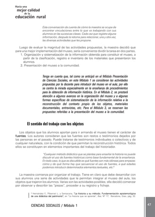 CIENCIAS SOCIALES / Módulo 1CIENCIAS SOCIALES / Módulo 1CIENCIAS SOCIALES / Módulo 1CIENCIAS SOCIALES / Módulo 1CIENCIAS SOCIALES / Módulo 1 ..... 4747474747 .....
mejor calidad
Hacia una
educación rural
de la
Esta conversación da cuenta de cómo la maestra se ocupa de
encontrar vinculaciones entre lo que va trabajando con sus
alumnos en las sucesivas clases. Cada vez que registra alguna
información, después la retoma para relacionar, una y otra vez,
las diversas actividades que les propone.
Luego de evaluar la magnitud de las actividades propuestas, la maestra decidió que
para una mejor implementación del museo, sería conveniente dividir la tarea en dos partes.
1. Organización y sistematización de la información obtenida para constituir el museo, a
partir de la clasificación, registro e inventario de los materiales que presentaron los
alumnos.
2. Presentación del museo a la comunidad.
TTTTTenga en cuenta que, tal como se anticipó en el Módulo Penga en cuenta que, tal como se anticipó en el Módulo Penga en cuenta que, tal como se anticipó en el Módulo Penga en cuenta que, tal como se anticipó en el Módulo Penga en cuenta que, tal como se anticipó en el Módulo Presentaciónresentaciónresentaciónresentaciónresentación
de Ciencias Sociales, en este Módulo 1 se consideran las actividadesde Ciencias Sociales, en este Módulo 1 se consideran las actividadesde Ciencias Sociales, en este Módulo 1 se consideran las actividadesde Ciencias Sociales, en este Módulo 1 se consideran las actividadesde Ciencias Sociales, en este Módulo 1 se consideran las actividades
propuestas por la docente para introducir del museo en el aula; por ellopropuestas por la docente para introducir del museo en el aula; por ellopropuestas por la docente para introducir del museo en el aula; por ellopropuestas por la docente para introducir del museo en el aula; por ellopropuestas por la docente para introducir del museo en el aula; por ello
se centra la mirada especialmente en la enseñanza de procedimientosse centra la mirada especialmente en la enseñanza de procedimientosse centra la mirada especialmente en la enseñanza de procedimientosse centra la mirada especialmente en la enseñanza de procedimientosse centra la mirada especialmente en la enseñanza de procedimientos
para la obtención de información histórica. En el Módulo 2para la obtención de información histórica. En el Módulo 2para la obtención de información histórica. En el Módulo 2para la obtención de información histórica. En el Módulo 2para la obtención de información histórica. En el Módulo 2, se prestará, se prestará, se prestará, se prestará, se prestará
atención a algunos avances en la organización del museo y a algunasatención a algunos avances en la organización del museo y a algunasatención a algunos avances en la organización del museo y a algunasatención a algunos avances en la organización del museo y a algunasatención a algunos avances en la organización del museo y a algunas
formas específicas de sistematización de la información relativa a laformas específicas de sistematización de la información relativa a laformas específicas de sistematización de la información relativa a laformas específicas de sistematización de la información relativa a laformas específicas de sistematización de la información relativa a la
reconstrucción del contexto propio de los objetos, materialesreconstrucción del contexto propio de los objetos, materialesreconstrucción del contexto propio de los objetos, materialesreconstrucción del contexto propio de los objetos, materialesreconstrucción del contexto propio de los objetos, materiales
documentales, entrevistas, etc. Pdocumentales, entrevistas, etc. Pdocumentales, entrevistas, etc. Pdocumentales, entrevistas, etc. Pdocumentales, entrevistas, etc. Para el Módulo 3, se reservan lasara el Módulo 3, se reservan lasara el Módulo 3, se reservan lasara el Módulo 3, se reservan lasara el Módulo 3, se reservan las
propuestas referidas a la presentación del museo a la comunidad.propuestas referidas a la presentación del museo a la comunidad.propuestas referidas a la presentación del museo a la comunidad.propuestas referidas a la presentación del museo a la comunidad.propuestas referidas a la presentación del museo a la comunidad.
El sentido del trabajo con los objetos
Los objetos que los alumnos aportan para ir armando el museo tienen el carácter de
fuentesfuentesfuentesfuentesfuentes. Los autores consideran que las fuentes son restos o testimonios dejados por
las personas en el pasado. Puede tratarse de testimonios individuales o colectivos y de
cualquier naturaleza, con la condición de que permitan la reconstrucción histórica. Todos
ellos se constituyen en elementos importantes del trabajo del historiador.
“Cualquier método didáctico que se plantee para enseñar la historia no puede
discutir el uso de fuentes históricas como base fundamental de la enseñanza.
En todo caso, lo que es discutible es qué fuentes son más idóneas para empezar,
cómo y de qué forma hay que secuenciar el uso de fuentes, a qué edades
podemos introducir determinados elementos textuales, etc.9
La maestra comienza por organizar el trabajo. Tiene en claro que debe desarrollar con
sus alumnos una serie de actividades que le permitan integrar al museo del aula, los
objetos que trajeron los alumnos. Varias son las actividades posibles; ella decidió comenzar
por observar y describir las “piezas”, proceder a su registro y fichaje.
9
Hernández F., Pibernat L. y Santacana, “L“L“L“L“La historia y su método. Fa historia y su método. Fa historia y su método. Fa historia y su método. Fa historia y su método. Fundamentación epistemológicaundamentación epistemológicaundamentación epistemológicaundamentación epistemológicaundamentación epistemológica
de una didáctica del patrimonio”,de una didáctica del patrimonio”,de una didáctica del patrimonio”,de una didáctica del patrimonio”,de una didáctica del patrimonio”, en “La historia que se aprende”, Íber, Nº 17, Barcelona, Grao, pág. 33.
 