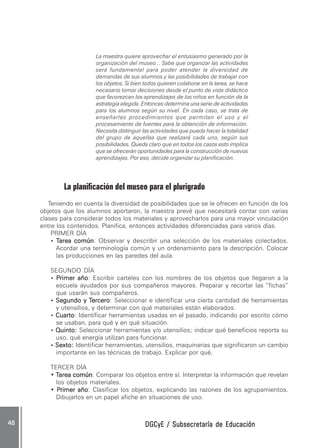 DGCyE / Subsecretaría de EducaciónDGCyE / Subsecretaría de EducaciónDGCyE / Subsecretaría de EducaciónDGCyE / Subsecretaría de EducaciónDGCyE / Subsecretaría de Educación4848484848 .....
La maestra quiere aprovechar el entusiasmo generado por la
organización del museo... Sabe que organizar las actividades
será fundamental para poder atender la diversidad de
demandas de sus alumnos y las posibilidades de trabajar con
los objetos. Si bien todos quieren colaborar en la tarea, se hace
necesario tomar decisiones desde el punto de vista didáctico
que favorezcan los aprendizajes de los niños en función de la
estrategia elegida. Entonces determina una serie de actividades
para los alumnos según su nivel. En cada caso, se trata de
enseñarles procedimientos que permitan el uso y el
procesamiento de fuentes para la obtención de información.
Necesita distinguir las actividades que pueda hacer la totalidad
del grupo de aquellas que realizará cada uno, según sus
posibilidades. Queda claro que en todos los casos esto implica
que se ofrecerán oportunidades para la construcción de nuevos
aprendizajes. Por eso, decide organizar su planificación.
La planificación del museo para el plurigrado
Teniendo en cuenta la diversidad de posibilidades que se le ofrecen en función de los
objetos que los alumnos aportaron, la maestra prevé que necesitará contar con varias
clases para considerar todos los materiales y aprovecharlos para una mayor vinculación
entre los contenidos. Planifica, entonces actividades diferenciadas para varios días.
PRIMER DÍA
• TTTTTarea comúnarea comúnarea comúnarea comúnarea común: Observar y describir una selección de los materiales colectados.
Acordar una terminología común y un ordenamiento para la descripción. Colocar
las producciones en las paredes del aula.
SEGUNDO DÍA
• PPPPPrimer añorimer añorimer añorimer añorimer año: Escribir carteles con los nombres de los objetos que llegaron a la
escuela ayudados por sus compañeros mayores. Preparar y recortar las “fichas”
que usarán sus compañeros.
• Segundo y TSegundo y TSegundo y TSegundo y TSegundo y Terceroerceroerceroerceroercero: Seleccionar e identificar una cierta cantidad de herramientas
y utensilios, y determinar con qué materiales están elaborados.
• CuartoCuartoCuartoCuartoCuarto: Identificar herramientas usadas en el pasado, indicando por escrito cómo
se usaban, para qué y en qué situación.
• Quinto:Quinto:Quinto:Quinto:Quinto: Seleccionar herramientas y/o utensilios; indicar qué beneficios reporta su
uso, qué energía utilizan para funcionar.
• Sexto:Sexto:Sexto:Sexto:Sexto: Identificar herramientas, utensilios, maquinarias que significaron un cambio
importante en las técnicas de trabajo. Explicar por qué.
TERCER DÍA
• TTTTTarea comúnarea comúnarea comúnarea comúnarea común: Comparar los objetos entre sí. Interpretar la información que revelan
los objetos materiales.
• PPPPPrimer añorimer añorimer añorimer añorimer año: Clasificar los objetos, explicando las razones de los agrupamientos.
Dibujarlos en un papel afiche en situaciones de uso.
 