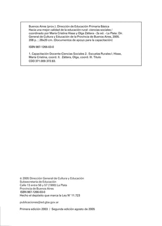 DGCyE / Subsecretaría de EducaciónDGCyE / Subsecretaría de EducaciónDGCyE / Subsecretaría de EducaciónDGCyE / Subsecretaría de EducaciónDGCyE / Subsecretaría de Educación44444
© 2005 Dirección General de Cultura y Educación
Subsecretaría de Educación
Calle 13 entre 56 y 57 (1900) La Plata
Provincia de Buenos Aires
ISBN 987-1266-03-0
Hecho el depósito que marca la Ley N° 11.723
publicaciones@ed.gba.gov.ar
Primera edición 2003 / Segunda edición agosto de 2005
Buenos Aires (prov.). Dirección de Educación Primaria Básica
Hacia una mejor calidad de la educación rural: ciencias sociales /
coordinado por María Cristina Hisse y Olga Záttera - 2a ed. - La Plata: Dir.
General de Cultura y Educación de la Provincia de Buenos Aires, 2005.
208 p. ; 28x20 cm. (Documentos de apoyo para la capacitación)
ISBN 987-1266-03-0
1. Capacitación Docente-Ciencias Sociales 2. Escuelas Rurales I. Hisse,
María Cristina, coord. II. Záttera, Olga, coord. III. Título
CDD 371.009:372.83.
 