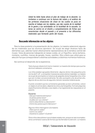 DGCyE / Subsecretaría de EducaciónDGCyE / Subsecretaría de EducaciónDGCyE / Subsecretaría de EducaciónDGCyE / Subsecretaría de EducaciónDGCyE / Subsecretaría de Educación5050505050 .....
Usted ha leído hasta ahora el plan de trabajo de la docente. LoUsted ha leído hasta ahora el plan de trabajo de la docente. LoUsted ha leído hasta ahora el plan de trabajo de la docente. LoUsted ha leído hasta ahora el plan de trabajo de la docente. LoUsted ha leído hasta ahora el plan de trabajo de la docente. Lo
invitamos a continuar con la lectura del relato y el análisis deinvitamos a continuar con la lectura del relato y el análisis deinvitamos a continuar con la lectura del relato y el análisis deinvitamos a continuar con la lectura del relato y el análisis deinvitamos a continuar con la lectura del relato y el análisis de
las primeras situaciones de clase en las cuales se puso enlas primeras situaciones de clase en las cuales se puso enlas primeras situaciones de clase en las cuales se puso enlas primeras situaciones de clase en las cuales se puso enlas primeras situaciones de clase en las cuales se puso en
marcha el trabajo con los objetos, que dan cuenta de la realidadmarcha el trabajo con los objetos, que dan cuenta de la realidadmarcha el trabajo con los objetos, que dan cuenta de la realidadmarcha el trabajo con los objetos, que dan cuenta de la realidadmarcha el trabajo con los objetos, que dan cuenta de la realidad
de la gente y sus actividades en la localidad de la escuela. Lade la gente y sus actividades en la localidad de la escuela. Lade la gente y sus actividades en la localidad de la escuela. Lade la gente y sus actividades en la localidad de la escuela. Lade la gente y sus actividades en la localidad de la escuela. La
tarea se centra en el diseño y completamiento de fichas quetarea se centra en el diseño y completamiento de fichas quetarea se centra en el diseño y completamiento de fichas quetarea se centra en el diseño y completamiento de fichas quetarea se centra en el diseño y completamiento de fichas que
caracterizan desde el pasado y el presente a los diferentescaracterizan desde el pasado y el presente a los diferentescaracterizan desde el pasado y el presente a los diferentescaracterizan desde el pasado y el presente a los diferentescaracterizan desde el pasado y el presente a los diferentes
materiales que formarán parte del museo.materiales que formarán parte del museo.materiales que formarán parte del museo.materiales que formarán parte del museo.materiales que formarán parte del museo.
Buscando información en los objetos
Para la clase posterior a la presentación de los objetos, la maestra seleccionó algunos
de los materiales que los alumnos aportaron. Se ocupó de elegir diversos tipos de
elementos que, además fueran efectivamente representativos de la temática central del
museo: fotos de personas trabajando en tareas rurales, en un frigorífico, tarros lecheros,
morteros, cuchillos, marcas de ganado, hoces, rastrillos. Otro criterio que utilizó para su
elección fue que correspondieran a distintas actividades y a distintos momentos históricos.
Así continuó el desarrollo de la experiencia.
Todo el grupo observó el mismo material. La maestra dio tiempo para que los
alumnos realizaran comentarios.
Los niños estaban agrupados libremente –algunos de los más pequeños junto
con los de 5° y 6°– y compartían impresiones acerca de los materiales. La maestra
se ocupó de acompañar en la lectura de epígrafes de las fotografías a los niños
que aún no leían convencionalmente. No sólo acompañó a los de primer año,
algunos de sus alumnos de segundo y tercero necesitan todavía ayuda.
Cuando consideró que los comentarios generales ya eran suficientes, colocó
un objeto en primer plano, alejando los otros y las fotografías. Formuló preguntas
específicamente referidas a ese objeto y fue registrando las respuestas en el
pizarrón.
Docente:Docente:Docente:Docente:Docente:
-¿De qué material está hecho?
-¿Cuántas partes tiene?
-¿Cuáles son sus colores?
-¿Cómo describirían su decoración?
-¿Cómo les parece que lo fabricaron?
Algunos niños interrogaron a la maestra:
-¿Para qué se usaba?
-¿Cómo se usaba?
-¿Quiénes lo usaban? ¿Cuándo?
Otros niños descubrieron que el objeto estaba roto, porque se veía incompleto;
otros comentaron acerca de formas que les llamaban la atención. La maestra
 