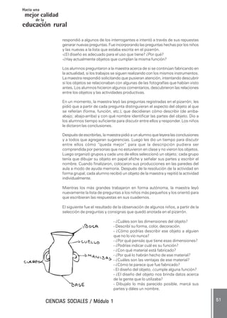 CIENCIAS SOCIALES / Módulo 1CIENCIAS SOCIALES / Módulo 1CIENCIAS SOCIALES / Módulo 1CIENCIAS SOCIALES / Módulo 1CIENCIAS SOCIALES / Módulo 1 ..... 5151515151 .....
mejor calidad
Hacia una
educación rural
de la
respondió a algunos de los interrogantes e intentó a través de sus repuestas
genarar nuevas preguntas. Fue incorporando las preguntas hechas por los niños
y las nuevas a la lista que estaba escrita en el pizarrón.
-¿El diseño es adecuado para el uso que tiene? ¿Por qué?
-¿Hay actualmente objetos que cumplan la misma función?
Los alumnos preguntaron a la maestra acerca de si se continúan fabricando en
la actualidad, si los trabajos se siguen realizando con los mismos instrumentos.
La maestra respondió solicitando que pusieran atención, intentando descubrir
si los objetos se relacionaban con algunas de las fotografías que habían visto
antes..... Los alumnos hicieron algunos comentarios, descubrieron las relaciones
entre los objetos y las actividades productivas.
En un momento, la maestra leyó las preguntas registradas en el pizarrón; les
pidió que a partir de cada pregunta distinguieran el aspecto del objeto al que
se referían (forma, función, etc.), que decidieran cómo describir (de arriba-
abajo; abajo-arriba) y con qué nombre identificar las partes del objeto. Dio a
los alumnos tiempo suficiente para discutir entre ellos y responder. Los niños
le dictaron las conclusiones.
Después de escribirlas, la maestra pidió a un alumno que leyera las conclusiones
y a todos que agregaran sugerencias. Luego les dio un tiempo para discutir
entre ellos cómo “queda mejor” para que la descripción pudiera ser
comprendida por personas que no estuvieron en clase y no vieron los objetos.
Luego organizó grupos y cada uno de ellos seleccionó un objeto; cada grupo
tenía que dibujar su objeto en papel afiche y señalar sus partes y escribir el
nombre. Cuando finalizaron, colocaron sus producciones en las paredes del
aula a modo de ayuda memoria. Después de la resolución de la actividad en
forma grupal, cada alumno recibió un objeto de la maestra y repitió la actividad
individualmente.
Mientras los más grandes trabajaron en forma autónoma, la maestra leyó
nuevamente la lista de preguntas a los niños más pequeños y los orientó para
que escribieran las respuestas en sus cuadernos.
El siguiente fue el resultado de la observación de algunos niños, a partir de la
selección de preguntas y consignas que quedó anotada en el pizarrón.
- ¿Cuáles son las dimensiones del objeto?
- Describí su forma, color, decoración.
- ¿Cómo podrías describir ese objeto a alguien
que no lo vio nunca?
- ¿Por qué pensás que tiene esas dimensiones?
- ¿Podrías indicar cuál es su función?
- ¿Con qué material está fabricado?
- ¿Por qué lo habrán hecho de ese material?
- ¿Cuáles son las ventajas de ese material?
- ¿Cómo te parece que fue fabricado?
- El diseño del objeto, ¿cumple alguna función?
- ¿El diseño del objeto nos brinda datos acerca
de la gente que lo utilizaba?
- Dibujalo lo más parecido posible, marcá sus
partes y dáles un nombre.
 