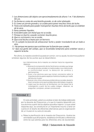 DGCyE / Subsecretaría de EducaciónDGCyE / Subsecretaría de EducaciónDGCyE / Subsecretaría de EducaciónDGCyE / Subsecretaría de EducaciónDGCyE / Subsecretaría de Educación5252525252 .....
1- Las dimensiones del objeto son aproximadamente de altura 1 m. Y de diámetro
90 cm.
2- Su forma es como de una botella grande, es de color plateado.
3- Es como un jarrón grande y se usaba para poner muchos litros de leche.
4- Tiene este tamaño para poder transportar muchas litros de leche que se ordeñan
de la vaca.
5- Para contener líquidos.
6- Está fabricado con metal que no se oxida.
7- Porque es fuerte y puede sostener mucho peso.
8- Que es resistente y no se oxida.
9- Que está hecho a mano por un herrero.
10- Si cumple la función de almacenar leche y poder trasladarlo de un lado a
otro.
11- No porque me parece que está bien por la función que cumple.
12- Que esa gente del campo, que se levantaba temprano para ordeñar vacas y
repartir la leche.
Por último, la maestra coordinó la puesta en común; con su ayuda, los alumnos pudieron
sintetizar algunos de los puntos que se desarrollaron.
Las intervenciones de la maestra se orientan hacia los siguientes
objetivos.
• Alcanzar la comprensión de los fenómenos sociales que tenga
en cuenta actores sociales no tradicionales y sus intenciones;
la conflictividad social; la detección de cambios y
permanencias.
• Guiar a los alumnos para que tomen conciencia sobre la
importancia de recuperar aspectos históricos locales por medio
del recurso museo.
• Acercar a los niños a diversas problemáticas sociales desde lo
local, tomando como eje la problemática del trabajo y la gente.
• Lograr que los alumnos se familiaricen con los pasos de la
investigación a partir de los cuales indagan, observan, se
preguntan, comparan, extraen conclusiones.
Actividad 2Actividad 2Actividad 2Actividad 2Actividad 2 .....
En esta actividad, usted va a analizar el plan de trabajo elaborado
por la docente de Chascomús y lo que la maestra desarrolló con
sus alumnos a partir de los objetos que ellos trajeron. Lo que usted
responda aquí, se constituirá en un importante insumo a tener en
cuenta en el diseño de diferentes alternativas para la organización
de un museo en su aula y/o escuela.
a. Relea la planificación de la maestra de Chascomús. Analice las
actividades que allí propone; establezca similitudes y diferencias
entre las que plantea para los diferentes años de escolaridad.
 