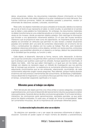 DGCyE / Subsecretaría de EducaciónDGCyE / Subsecretaría de EducaciónDGCyE / Subsecretaría de EducaciónDGCyE / Subsecretaría de EducaciónDGCyE / Subsecretaría de Educación5454545454 .....
datos, situaciones, relatos, los documentos materiales ofrecen información en forma
involuntaria, de modo más cabal y objetivo al no estar mediada por la visión del autor. Son
fuentes históricas primarias; hablan de realidades pasadas y presentes, revelan un
entramado de relaciones sociales, culturales, económicas.
Pese a ello, los objetos materiales son poco utilizados en la escuela, debido a la creencia
de que es el texto el que representa el saber, la visión erudita, la autoridad en el sentido
que le daban a esta palabra los historiadores. Sin embargo, los documentos materiales
no deben transformarse en una unidad de estudio en sí mismos, cosa que sucede muchas
veces en los museos, donde se exponen objetos aislados. Esto restringe la información
que brindan a una apreciación meramente estética. En el caso del museo temático
interactivo que se propone en este curso de capacitación, es importante buscar que los
objetos se conviertan en vehículos que permitan no sólo recrear y analizar situaciones
pasadas sino también abrir una serie de contenidos relacionados con el entorno de los
niños y contextualizar los objetos con los cuales se trabaje. Para ello, será necesario
establecer relaciones entre éstos y otros objetos, también con textos escritos, entrevistas
a testigos, que posibiliten ubicarlos en un espacio y un tiempo, deducir las características
de la sociedad que los produjo, su función y valor.
Cada objeto, al observarlo, desnuda su forma, textura, color, decoración, la técnica
con la que fue construido y nos permite inferir cuál era el nivel de desarrollo de la sociedad
que lo produjo y por quiénes y para qué fue utilizado. Aunque aparente ser inanimado, el
objeto nos habla... sólo hay que saber interrogarlo y, al igual que con los textos, para
trabajar con objetos es necesario seguir un método de investigación que nos permita
leer el mensaje que encierran. La experiencia es sumamente atractiva porque invita a ir
adquiriendo conocimientos que se van enlazando, relacionando, acumulando; de cada
conocimiento adquirido surgen nuevas preguntas. Pero además, porque implica alcanzar
el dominio de instrumentos o herramientas del conocimiento, de destrezas y habilidades;
incluso desarrolla la imaginación y una actitud crítica que permite mirar e inferir, ubicar en
el tiempo, comprender asignando significado a lo nuevo.
Diferentes pasos al trabajar con objetos
Partir del estudio del objeto permite a los niños arribar a nuevas categorías, conceptos
o generalizaciones; promueve el desarrollo del razonamiento inductivo que propone analizar
casos particulares, haciendo derivar de ellos conclusiones generales. En el museo temático-
interactivo, las conclusiones serán aproximaciones, resultados parciales, ya que serán
pocos los objetos analizados. En este caso, el trabajo de “armar el rompecabezas” debe
ser sumamente minucioso; de ahí la importancia de contemplar diferentes pasos.
1- La observación implica descubrir, mirar con un objetivo
Se relaciona con aprender a ver y ser capaz de acercarse críticamente al objeto o
situación. Consiste en poder captar el mayor número de detalles y características,
 