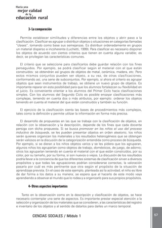 CIENCIAS SOCIALES / Módulo 1CIENCIAS SOCIALES / Módulo 1CIENCIAS SOCIALES / Módulo 1CIENCIAS SOCIALES / Módulo 1CIENCIAS SOCIALES / Módulo 1 ..... 5757575757 .....
mejor calidad
Hacia una
educación rural
de la
3- La comparación
Permite establecer similitudes y diferencias entre los objetos y abrir paso a la
clasificación. Clasificar es agrupar o distribuir objetos o situaciones en categorías llamadas
“clases”, tomando como base sus semejanzas. Es distribuir ordenadamente en grupos
un material disperso e incoherente (Luchetti, 1999). Para clasificar es necesario disponer
los objetos de acuerdo con ciertos criterios que tienen en cuenta alguna variable; es
decir, se privilegian las características comunes.
El criterio que se seleccione para clasificarlos debe guardar relación con los fines
perseguidos. Por ejemplo, se podrá clasificar según el material con el que están
construidos: se obtendrán así grupos de objetos de metal, cerámica, madera, etc. Pero
estos mismos conjuntos pueden ser objeto, a su vez, de otras clasificaciones,
conformando así, una serie de subconjuntos. Por ejemplo, si ahora el criterio es agrupar
objetos que sean instrumentos de trabajo, se obtiene un nuevo grupo de objetos. Es
importante reparar en esta posibilidad para que los alumnos fortalezcan su flexibilidad en
el juicio. Es conveniente orientar a los alumnos del Primer Ciclo hacia clasificaciones
simples. Con los alumnos del Segundo Ciclo es posible ensayar clasificaciones más
complejas, teniendo en cuenta dos o más atributos, por ejemplo: ordenar los objetos
teniendo en cuenta el material del que están construidos y también su función.
El ejercicio de la clasificación sienta las bases de procedimientos más complejos,
tales como la definición y permite utilizar la información en forma más precisa.
El desarrollo de propuestas en las que se trabaje con la clasificación de objetos, en
relación con la observación y la descripción, depende de los fines que cada docente
persiga con dicha propuesta. Si se busca promover en los niños el uso del proceso
inductivo de búsqueda, se les pueden presentar objetos en orden aleatorio; los niños
serán quienes organicen los materiales y los resultados heterogéneos que se obtengan
serán valiosos en la discusión de la categorización entendida como proceso de búsqueda.
Por ejemplo, si se dieran a los niños objetos varios y se les pidiera que los agruparan,
algunos niños los agruparían como objetos de trabajo, domésticos, de juego, de adorno;
otros los agruparían teniendo en cuenta el material con el que están construidos, por su
color, por su tamaño, por su forma, si son nuevos o viejos. La discusión de los resultados
podría llevar a la conciencia de que los diferentes sistemas de clasificación sirven a diversos
propósitos y que todas las agrupaciones podrían considerarse correctas; la valoración
pasaría por cuál es más pertinente que otra según el propósito de la situación de
aprendizaje prevista. En el caso de este ejemplo, planteada así la actividad, el niño es libre
de dar forma a los datos a su manera; se espera que al hacerlo de este modo vaya
aprendiendo a observar el mundo que lo rodea y a organizarlo para sus propios propósitos.
4- Otros aspectos importantes
Tanto en la observación como en la descripción y clasificación de objetos, se hace
necesario contemplar una serie de aspectos. Es importante prestar especial atención a la
selección y organización de los materiales que se consideren, a las características del registro
e inventario de los objetos y al sentido de datarlos para darles un marco temporal.
 