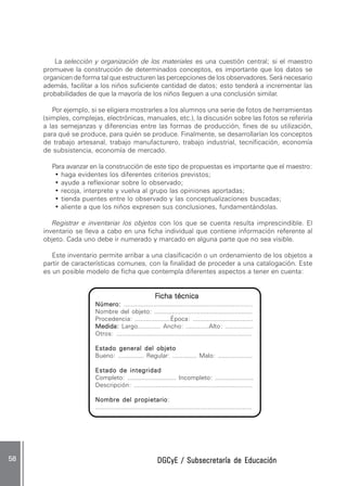 DGCyE / Subsecretaría de EducaciónDGCyE / Subsecretaría de EducaciónDGCyE / Subsecretaría de EducaciónDGCyE / Subsecretaría de EducaciónDGCyE / Subsecretaría de Educación5858585858 .....
La selección y organización de los materiales es una cuestión central; si el maestro
promueve la construcción de determinados conceptos, es importante que los datos se
organicen de forma tal que estructuren las percepciones de los observadores. Será necesario
además, facilitar a los niños suficiente cantidad de datos; esto tenderá a incrementar las
probabilidades de que la mayoría de los niños lleguen a una conclusión similar.
Por ejemplo, si se eligiera mostrarles a los alumnos una serie de fotos de herramientas
(simples, complejas, electrónicas, manuales, etc.), la discusión sobre las fotos se referiría
a las semejanzas y diferencias entre las formas de producción, fines de su utilización,
para qué se produce, para quién se produce. Finalmente, se desarrollarían los conceptos
de trabajo artesanal, trabajo manufacturero, trabajo industrial, tecnificación, economía
de subsistencia, economía de mercado.
Para avanzar en la construcción de este tipo de propuestas es importante que el maestro:
• haga evidentes los diferentes criterios previstos;
• ayude a reflexionar sobre lo observado;
• recoja, interprete y vuelva al grupo las opiniones aportadas;
• tienda puentes entre lo observado y las conceptualizaciones buscadas;
• aliente a que los niños expresen sus conclusiones, fundamentándolas.
Registrar e inventariar los objetos con los que se cuenta resulta imprescindible. El
inventario se lleva a cabo en una ficha individual que contiene información referente al
objeto. Cada uno debe ir numerado y marcado en alguna parte que no sea visible.
Este inventario permite arribar a una clasificación o un ordenamiento de los objetos a
partir de características comunes, con la finalidad de proceder a una catalogación. Este
es un posible modelo de ficha que contempla diferentes aspectos a tener en cuenta:
FFFFFicha técnicaicha técnicaicha técnicaicha técnicaicha técnica
Número:Número:Número:Número:Número: ......................................................................
Nombre del objeto: ........................................................
Procedencia: ....................Época: ..................................
Medida:Medida:Medida:Medida:Medida: Largo............. Ancho: .............Alto: ................
Otros: ...........................................................................
Estado general del objetoEstado general del objetoEstado general del objetoEstado general del objetoEstado general del objeto
Bueno: ............... Regular: .............. Malo: ....................
Estado de integridadEstado de integridadEstado de integridadEstado de integridadEstado de integridad
Completo: ............................ Incompleto: ......................
Descripción: ..................................................................
Nombre del propietarioNombre del propietarioNombre del propietarioNombre del propietarioNombre del propietario:
.....................................................................................
 