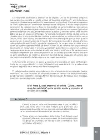 CIENCIAS SOCIALES / Módulo 1CIENCIAS SOCIALES / Módulo 1CIENCIAS SOCIALES / Módulo 1CIENCIAS SOCIALES / Módulo 1CIENCIAS SOCIALES / Módulo 1 ..... 5959595959 .....
mejor calidad
Hacia una
educación rural
de la
Es importante establecer la datación de los objetos. Una de las primeras preguntas
que surgen al contemplar un objeto antiguo es “¿cuantos años tiene?”; una de las tareas
luego de la observación y clasificación es establecer su cronología: los objetos carecerían
de valor y aportarían una información escasa si no se conociera el marco temporal al que
pertenecen. La datación que se haga de los objetos es siempre relativa y consiste en
determinar cuál es más antiguo y cuál el que le sigue. Ubicarlos de esta manera –fecharlos–
permite establecer una secuencia ordenada de sucesos y entender cómo unos influyen
sobre los que les siguen en el tiempo. Por ejemplo, la datación de los objetos facilita la
observación y comprensión de los cambios y permanencias en su constitución, en su
utilidad, en su valor social y se transforma en un instrumento para que los niños puedan
aproximarse a la construcción de la noción de tiempo promoviendo el acceso a formas
más globales de periodización, desde la comprensión de los procesos sociales y no a
través del aprendizaje memorístico de fechas. Entran así, en contacto con un pasado que
se presenta sin censura con el presente y percibirán que ambos, constituyen un todo que
necesariamente tiene continuidad en aquello que vendrá, en el futuro. Se hace entonces
más fácil comprender que somos el producto de un pasado que no ha muerto sino que
es parte constitutiva de nosotros. Descubrir la edad de las cosas abre el camino para
una mejor comprensión de las culturas a las cuales pertenecen.
Es fundamental enmarcar los pasos y aspectos mencionados, en cada contexto par-
ticular. La reconstrucción del contexto del objeto implica combinar todos y cada uno de
los pasos seguidos en el transcurso de la investigación.
El trabajo con los objetos se complementa con el aporte de otros materiales (textos,
entrevistas, etc.) que facilitan a los niños ubicarse en un tiempo y un espacio concretos,
percibir cambios y adelantos técnicos, formas de organización del trabajo, ideas religiosas,
creencias, concepciones del mundo.
En el Anexo 3, usted encontrará el artículo “Cultura... memo-En el Anexo 3, usted encontrará el artículo “Cultura... memo-En el Anexo 3, usted encontrará el artículo “Cultura... memo-En el Anexo 3, usted encontrará el artículo “Cultura... memo-En el Anexo 3, usted encontrará el artículo “Cultura... memo-
ria de las sociedades” que le permitirá ampliar y profundizar elria de las sociedades” que le permitirá ampliar y profundizar elria de las sociedades” que le permitirá ampliar y profundizar elria de las sociedades” que le permitirá ampliar y profundizar elria de las sociedades” que le permitirá ampliar y profundizar el
concepto de contextoconcepto de contextoconcepto de contextoconcepto de contextoconcepto de contexto.....
Actividad 3Actividad 3Actividad 3Actividad 3Actividad 3 .....
En esta actividad, se le solicita que recupere lo que ha leído y
analizado hasta ahora en este módulo para planificar una
experiencia a desarrollar con sus alumnos orientada a la constitución
de un museo temático-interactivo en su aula y/o escuela.
a. Vuelva a leer sus respuestas a la Actividad 1, en la cual usted
consideró diferentes aspectos que sería pertinente abordar con
su grupo de alumnos, en relación con la temática: “Las
actividades y la gente”.
 