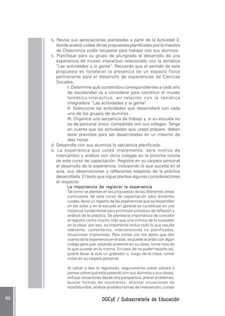 DGCyE / Subsecretaría de EducaciónDGCyE / Subsecretaría de EducaciónDGCyE / Subsecretaría de EducaciónDGCyE / Subsecretaría de EducaciónDGCyE / Subsecretaría de Educación6060606060 .....
b. Revise sus apreciaciones planteadas a partir de la Actividad 2,
donde analizó cuáles de las propuestas planificadas por la maestra
de Chascomús podía recuperar para trabajar con sus alumnos.
c. Planifique para su grupo de plurigrado el desarrollo de una
experiencia de museo interactivo relacionado con la temática
“Las actividades y la gente”. Recuerde que el sentido de esta
propuesta es fortalecer la presencia de un espacio físico
permanente para el desarrollo de experiencias de Ciencias
Sociales.
I. Determine qué contenidos correspondientes a cada año
de escolaridad va a considerar para constituir el museo
temático-interactivo, en relación con la temática
integradora “Las actividades y la gente”.
II. Seleccione las actividades que desarrollará con cada
uno de los grupos de alumnos.
III. Organice una secuencia de trabajo y, si su escuela no
es de personal único, compártala con sus colegas. Tenga
en cuenta que las actividades que usted prepare, deben
estar previstas para ser desarrolladas en un máximo de
diez horas.
d. Desarrolle con sus alumnos la secuencia planificada.
e. La experiencia que usted implemente, será motivo de
intercambio y análisis con otros colegas en la próxima tutoría
de este curso de capacitación. Registre en su carpeta personal
el desarrollo de la experiencia, incluyendo lo que suceda en el
aula, sus observaciones y reflexiones respecto de la práctica
desarrollada. El texto que sigue plantea algunas consideraciones
al respecto:
La importancia de registrar la experienciaLa importancia de registrar la experienciaLa importancia de registrar la experienciaLa importancia de registrar la experienciaLa importancia de registrar la experiencia
Tal como se plantea en las propuestas de las diferentes áreas
curriculares de este curso de capacitación para docentes
rurales, llevar un registro de las experiencias que se desarrollan
en las aulas y en la escuela en general se constituye en una
instancia fundamental para promover procesos de reflexión y
análisis de la práctica. Se plantea la importancia de concebir
el registro como mucho más que una crónica de lo sucedido
en la clase; por eso, es importante incluir todo lo que resulte
relevante, comentarios, intervenciones no planificadas,
situaciones imprevistas. Para contar con los datos que den
cuenta de la experiencia en el aula, se puede acordar con algún
colega para que, estando presente en su clase, tome nota de
lo que sucede en la misma. En caso de no poder hacerlo así,
podría llevar al aula un grabador o, luego de la clase, tomar
notas en su carpeta personal.
Al volver a leer lo registrado, seguramente usted volverá a
pensar sobre qué está pasando con sus alumnos y sus clases,
enfocar situaciones desde otra perspectiva, prever problemas,
buscar formas de resolverlos, afrontar situaciones de
incertidumbre, analizar posibles formas de intervención, cursos
 