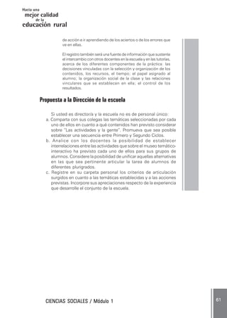 CIENCIAS SOCIALES / Módulo 1CIENCIAS SOCIALES / Módulo 1CIENCIAS SOCIALES / Módulo 1CIENCIAS SOCIALES / Módulo 1CIENCIAS SOCIALES / Módulo 1 ..... 6161616161 .....
mejor calidad
Hacia una
educación rural
de la
de acción e ir aprendiendo de los aciertos o de los errores que
ve en ellas.
El registro también será una fuente de información que sustente
el intercambio con otros docentes en la escuela y en las tutorías,
acerca de los diferentes componentes de la práctica: las
decisiones vinculadas con la selección y organización de los
contenidos, los recursos, el tiempo; el papel asignado al
alumno; la organización social de la clase y las relaciones
vinculares que se establecen en ella; el control de los
resultados.
Propuesta a la Dirección de la escuela
Si usted es director/a y la escuela no es de personal único:
a. Comparta con sus colegas las temáticas seleccionadas por cada
uno de ellos en cuanto a qué contenidos han previsto considerar
sobre “Las actividades y la gente”. Promueva que sea posible
establecer una secuencia entre Primero y Segundo Ciclos.
b. Analice con los docentes la posibilidad de establecer
interrelaciones entre las actividades que sobre el museo temático-
interactivo ha previsto cada uno de ellos para sus grupos de
alumnos. Considere la posibilidad de unificar aquellas alternativas
en las que sea pertinente articular la tarea de alumnos de
diferentes plurigrados.
c. Registre en su carpeta personal los criterios de articulación
surgidos en cuanto a las temáticas establecidas y a las acciones
previstas. Incorpore sus apreciaciones respecto de la experiencia
que desarrolle el conjunto de la escuela.
 