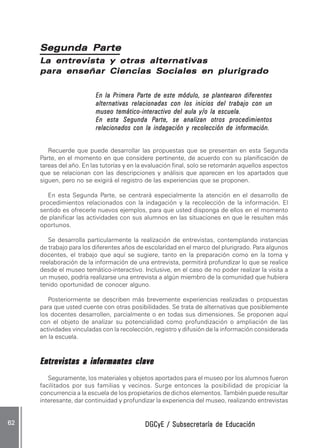 DGCyE / Subsecretaría de EducaciónDGCyE / Subsecretaría de EducaciónDGCyE / Subsecretaría de EducaciónDGCyE / Subsecretaría de EducaciónDGCyE / Subsecretaría de Educación6262626262 .....
La entrevista y otras alternativasLa entrevista y otras alternativasLa entrevista y otras alternativasLa entrevista y otras alternativasLa entrevista y otras alternativas
para enseñar Ciencias Sociales en plurigradopara enseñar Ciencias Sociales en plurigradopara enseñar Ciencias Sociales en plurigradopara enseñar Ciencias Sociales en plurigradopara enseñar Ciencias Sociales en plurigrado
En la PEn la PEn la PEn la PEn la Primera Primera Primera Primera Primera Parte de este módulo, se plantearon diferentesarte de este módulo, se plantearon diferentesarte de este módulo, se plantearon diferentesarte de este módulo, se plantearon diferentesarte de este módulo, se plantearon diferentes
alternativas relacionadas con los inicios del trabajo con unalternativas relacionadas con los inicios del trabajo con unalternativas relacionadas con los inicios del trabajo con unalternativas relacionadas con los inicios del trabajo con unalternativas relacionadas con los inicios del trabajo con un
museo temático-interactivo del aula y/o la escuela.museo temático-interactivo del aula y/o la escuela.museo temático-interactivo del aula y/o la escuela.museo temático-interactivo del aula y/o la escuela.museo temático-interactivo del aula y/o la escuela.
En esta Segunda PEn esta Segunda PEn esta Segunda PEn esta Segunda PEn esta Segunda Parte, se analizan otros procedimientosarte, se analizan otros procedimientosarte, se analizan otros procedimientosarte, se analizan otros procedimientosarte, se analizan otros procedimientos
relacionados con la indagación y recolección de información.relacionados con la indagación y recolección de información.relacionados con la indagación y recolección de información.relacionados con la indagación y recolección de información.relacionados con la indagación y recolección de información.
Recuerde que puede desarrollar las propuestas que se presentan en esta Segunda
Parte, en el momento en que considere pertinente, de acuerdo con su planificación de
tareas del año. En las tutorías y en la evaluación final, solo se retomarán aquellos aspectos
que se relacionan con las descripciones y análisis que aparecen en los apartados que
siguen, pero no se exigirá el registro de las experiencias que se proponen.
En esta Segunda Parte, se centrará especialmente la atención en el desarrollo de
procedimientos relacionados con la indagación y la recolección de la información. El
sentido es ofrecerle nuevos ejemplos, para que usted disponga de ellos en el momento
de planificar las actividades con sus alumnos en las situaciones en que le resulten más
oportunos.
Se desarrolla particularmente la realización de entrevistas, contemplando instancias
de trabajo para los diferentes años de escolaridad en el marco del plurigrado. Para algunos
docentes, el trabajo que aquí se sugiere, tanto en la preparación como en la toma y
reelaboración de la información de una entrevista, permitirá profundizar lo que se realice
desde el museo temático-interactivo. Inclusive, en el caso de no poder realizar la visita a
un museo, podría realizarse una entrevista a algún miembro de la comunidad que hubiera
tenido oportunidad de conocer alguno.
Posteriormente se describen más brevemente experiencias realizadas o propuestas
para que usted cuente con otras posibilidades. Se trata de alternativas que posiblemente
los docentes desarrollen, parcialmente o en todas sus dimensiones. Se proponen aquí
con el objeto de analizar su potencialidad como profundización o ampliación de las
actividades vinculadas con la recolección, registro y difusión de la información considerada
en la escuela.
Entrevistas a informantes claveEntrevistas a informantes claveEntrevistas a informantes claveEntrevistas a informantes claveEntrevistas a informantes clave
Seguramente, los materiales y objetos aportados para el museo por los alumnos fueron
facilitados por sus familias y vecinos. Surge entonces la posibilidad de propiciar la
concurrencia a la escuela de los propietarios de dichos elementos. También puede resultar
interesante, dar continuidad y profundizar la experiencia del museo, realizando entrevistas
Segunda ParteSegunda ParteSegunda ParteSegunda ParteSegunda Parte
 