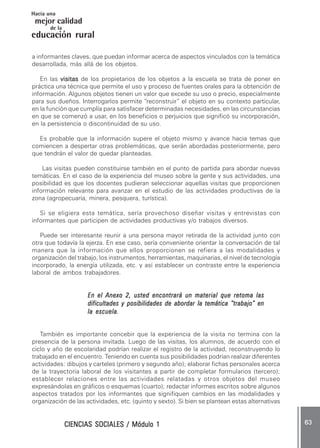 CIENCIAS SOCIALES / Módulo 1CIENCIAS SOCIALES / Módulo 1CIENCIAS SOCIALES / Módulo 1CIENCIAS SOCIALES / Módulo 1CIENCIAS SOCIALES / Módulo 1 ..... 6363636363 .....
mejor calidad
Hacia una
educación rural
de la
a informantes claves, que puedan informar acerca de aspectos vinculados con la temática
desarrollada, más allá de los objetos.
En las visitasvisitasvisitasvisitasvisitas de los propietarios de los objetos a la escuela se trata de poner en
práctica una técnica que permite el uso y proceso de fuentes orales para la obtención de
información. Algunos objetos tienen un valor que excede su uso o precio, especialmente
para sus dueños. Interrogarlos permite “reconstruir” el objeto en su contexto particular,
en la función que cumplía para satisfacer determinadas necesidades, en las circunstancias
en que se comenzó a usar, en los beneficios o perjuicios que significó su incorporación,
en la persistencia o discontinuidad de su uso.
Es probable que la información supere el objeto mismo y avance hacia temas que
comiencen a despertar otras problemáticas, que serán abordadas posteriormente, pero
que tendrán el valor de quedar planteadas.
Las visitas pueden constituirse también en el punto de partida para abordar nuevas
temáticas. En el caso de la experiencia del museo sobre la gente y sus actividades, una
posibilidad es que los docentes pudieran seleccionar aquellas visitas que proporcionen
información relevante para avanzar en el estudio de las actividades productivas de la
zona (agropecuaria, minera, pesquera, turística).
Si se eligiera esta temática, sería provechoso diseñar visitas y entrevistas con
informantes que participen de actividades productivas y/o trabajos diversos.
Puede ser interesante reunir a una persona mayor retirada de la actividad junto con
otra que todavía la ejerza. En ese caso, sería conveniente orientar la conversación de tal
manera que la información que ellos proporcionen se refiera a las modalidades y
organización del trabajo, los instrumentos, herramientas, maquinarias, el nivel de tecnología
incorporado, la energía utilizada, etc. y así establecer un contraste entre la experiencia
laboral de ambos trabajadores.
En el Anexo 2, usted encontrará un material que retoma lasEn el Anexo 2, usted encontrará un material que retoma lasEn el Anexo 2, usted encontrará un material que retoma lasEn el Anexo 2, usted encontrará un material que retoma lasEn el Anexo 2, usted encontrará un material que retoma las
dificultades y posibilidades de abordar la temática “trabajo” endificultades y posibilidades de abordar la temática “trabajo” endificultades y posibilidades de abordar la temática “trabajo” endificultades y posibilidades de abordar la temática “trabajo” endificultades y posibilidades de abordar la temática “trabajo” en
la escuela.la escuela.la escuela.la escuela.la escuela.
También es importante concebir que la experiencia de la visita no termina con la
presencia de la persona invitada. Luego de las visitas, los alumnos, de acuerdo con el
ciclo y año de escolaridad podrían realizar el registro de la actividad, reconstruyendo lo
trabajado en el encuentro. Teniendo en cuenta sus posibilidades podrían realizar diferentes
actividades: dibujos y carteles (primero y segundo año); elaborar fichas personales acerca
de la trayectoria laboral de los visitantes a partir de completar formularios (tercero);
establecer relaciones entre las actividades relatadas y otros objetos del museo
expresándolas en gráficos o esquemas (cuarto); redactar informes escritos sobre algunos
aspectos tratados por los informantes que signifiquen cambios en las modalidades y
organización de las actividades, etc. (quinto y sexto). Si bien se plantean estas alternativas
 