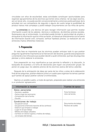 DGCyE / Subsecretaría de EducaciónDGCyE / Subsecretaría de EducaciónDGCyE / Subsecretaría de EducaciónDGCyE / Subsecretaría de EducaciónDGCyE / Subsecretaría de Educación6464646464 .....
Fotos familiares
Libro de familia
Documentos de trabajo
Recibos de sueldo
vinculadas con años de escolaridad, estas actividades constituyen oportunidades para
organizar agrupamientos de los alumnos que tomen otros criterios: tal vez algún alumno,
aún en tercer año, no pueda escribir convencionalmente y entonces podrá participar de la
actividad con sus compañeros de segundo o alguno de cuarto tenga la posibilidad de
producir textos más complejos y podrá trabajar conjuntamente con los niños de quinto.
La entrevistaLa entrevistaLa entrevistaLa entrevistaLa entrevista es una técnica útil para recoger información que permite recabar
información a partir de los saberes –técnicos o cotidianos– de distintos actores sociales.
Quienquiera sea el entrevistado, la actividad puede brindar la oportunidad de ampliar y
enriquecer la información que los niños ya tienen, al interactuar directamente con la fuente
de información (fuente oral), comparar, verificar hipótesis previas. La realización de una
entrevista implica diferentes instancias.
1- Preparación
En esta fase es importante que los alumnos puedan anticipar todo lo que podrían
preguntar. Igualmente importante es la intervención del docente, guiando esta preparación
y orientando a los niños para que puedan decidir a quién entrevistar, qué tipo de preguntas
plantear y cómo elaborar la entrevista.
Esta preparación es muy significativa ya que permite la reflexión y la discusión, la
búsqueda de acuerdos y la toma de decisiones para lograr una producción grupal. Se
ponen en juego aquí, los saberes previos de los alumnos acerca del tema a abordar.
Después de la anticipación de ideas por parte de los niños y antes de la elaboración
final de las preguntas, podrían elaborar juntos un cuadro para organizar los temas y pensar
qué fuentes de apoyo podrían solicitar al entrevistado.
Veamos un posible cuadro, a modo de ejemplo, preparado para realizar una entrevista
a un productor agropecuario.
Información a recabarInformación a recabarInformación a recabarInformación a recabarInformación a recabar FFFFFuentes de apoyouentes de apoyouentes de apoyouentes de apoyouentes de apoyo
Datos personalesDatos personalesDatos personalesDatos personalesDatos personales
----- Nombre y apellido
- Fecha y lugar de nacimiento
- Composición de la familia
- Estudio
Condiciones de trabajoCondiciones de trabajoCondiciones de trabajoCondiciones de trabajoCondiciones de trabajo
- Ocupación actual
- Ocupaciones anteriores (razones de los cambios)
- Edad en que empezó a trabajar
- Lugar en el que trabaja
- Medios de trabajo utilizados
- Cambios en dichos lugares y medios de trabajo,
con el paso del tiempo.
 
