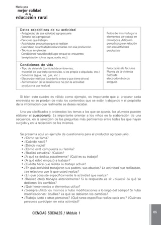 CIENCIAS SOCIALES / Módulo 1CIENCIAS SOCIALES / Módulo 1CIENCIAS SOCIALES / Módulo 1CIENCIAS SOCIALES / Módulo 1CIENCIAS SOCIALES / Módulo 1 ..... 6565656565 .....
mejor calidad
Hacia una
educación rural
de la
Datos específicos de su actividadDatos específicos de su actividadDatos específicos de su actividadDatos específicos de su actividadDatos específicos de su actividad
- Antigüedad de esa actividad agropecuaria
- Tamaño de la propiedad
- Personas que trabajan
- Actividades productivas que se realizan
- Calendario de actividades relacionadas con esa producción
- Técnicas empleadas
- Condiciones naturales del lugar en que se encuentra
la explotación (clima, agua, suelo, etc.)
Condiciones de vidaCondiciones de vidaCondiciones de vidaCondiciones de vidaCondiciones de vida
- Tipo de vivienda (cantidad de ambientes,
material de que está construida, si es propia o alquilada, etc.)
- Servicios (agua, luz, gas, etc.)
- Electrodomésticos (que tenía antes y que tiene ahora)
- Alimentación (si se relaciona o no con la actividad
productiva que realiza)
Si bien este cuadro es válido como ejemplo, es importante que al preparar cada
entrevista no se pierdan de vista los contenidos que se están trabajando y el propósito
de la información que realmente se desea recabar.
Una vez clarificados y ordenados los temas a los que se apunta, los alumnos pueden
elaborar el cuestionariocuestionariocuestionariocuestionariocuestionario. Es importante orientar a los niños en la elaboración de una
secuencia, en la selección de las preguntas más pertinentes entre todas las que hayan
surgido y en la redacción de las mismas.
Se presenta aquí un ejemplo de cuestionario para el productor agropecuario.
• ¿Cómo se llama?
• ¿Cuándo nació?
• ¿Dónde nació?
• ¿Cómo está compuesta su familia?
• ¿Realizó estudios? ¿Cuáles?
• ¿A qué se dedica actualmente? ¿Cuál es su trabajo?
• ¿A qué edad empezó a trabajar?
• ¿Cuánto hace que realiza su trabajo actual?
• ¿En qué actividad trabajaron sus padres, sus abuelos? La actividad que realizaban,
¿se relaciona con la que usted realiza?
• ¿En qué consiste específicamente la actividad que realiza?
• ¿Realizó otros trabajos anteriormente? Si la respuesta es sí: ¿cuáles? ¿a qué se
debieron los cambios?
• ¿Qué herramientas o elementos utiliza?
• ¿Siempre utilizó los mismos o hubo modificaciones a lo largo del tiempo? Si hubo
modificaciones: ¿cuáles? ¿a qué se debieron los cambios?
• ¿Trabaja junto a otras personas? ¿Qué tarea específica realiza cada uno? ¿Cuántas
personas participan en esta actividad?
Fotocopias de facturas
Planos de la vivienda
Fotos de
electrodomésticos
antiguos
Fotos del mismo lugar o
elementos de trabajo en
otra época. Artículos
periodísticos en relación
con esa actividad
productiva
 