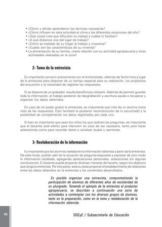 DGCyE / Subsecretaría de EducaciónDGCyE / Subsecretaría de EducaciónDGCyE / Subsecretaría de EducaciónDGCyE / Subsecretaría de EducaciónDGCyE / Subsecretaría de Educación6666666666 .....
• ¿Cómo y dónde aprendieron las técnicas necesarias?
• ¿Cómo influyen en esta actividad el clima y las diferentes estaciones del año?
• ¿Qué cosas cree que dificultan su trabajo y cuáles lo facilitan?
• ¿A qué distancia vive del lugar de trabajo?
• ¿Cómo se traslada de su hogar al trabajo y viceversa?
• ¿Cuáles son las características de su vivienda?
• La alimentación de su familia, ¿tiene relación con su actividad agropecuaria y otras
actividades realizadas en la zona?
2- Toma de la entrevista
Es importante convenir previamente con el entrevistado, además de fecha hora y lugar
de la entrevista para disponer de un tiempo especial para su realización, los propósitos
del encuentro y la necesidad de registrar las respuestas.
Si se dispone de un grabador, resulta beneficioso utilizarlo. Además de permitir guardar
toda la información, el trabajo posterior de desgrabación y escritura ayuda a recuperar y
organizar los datos obtenidos.
En caso de no poder grabar la entrevista, es importante que más de un alumno tome
nota de las respuestas. Esto facilitará la posterior reconstrucción de lo escuchado y la
posibilidad de complementar los datos registrados por cada uno.
Si bien es importante que sean los niños los que realicen las preguntas, es importante
que el docente esté atento para intervenir en caso de ser necesario, tanto para hacer
aclaraciones como para recordar datos y canalizar dudas u opiniones.
3- Reelaboración de la información
Es importante que los alumnos reelaboren la información obtenida a partir de la entrevista.
De este modo, podrán salir de la situación de pregunta-respuesta y expresar de otro modo
la información recabada, agregando apreciaciones personales, aclaraciones y/o algunas
conclusiones. El docente puede proponer diversas maneras de hacerlo, según los objetivos
que tenga la entrevista. Por otra parte, será su tarea proponer el establecimiento de relaciones
entre los datos obtenidos en la entrevista y los contenidos desarrollados.
Es posible organizar una entrevista, comprometiendo laEs posible organizar una entrevista, comprometiendo laEs posible organizar una entrevista, comprometiendo laEs posible organizar una entrevista, comprometiendo laEs posible organizar una entrevista, comprometiendo la
participación de alumnos de diferentes años de escolaridad departicipación de alumnos de diferentes años de escolaridad departicipación de alumnos de diferentes años de escolaridad departicipación de alumnos de diferentes años de escolaridad departicipación de alumnos de diferentes años de escolaridad de
un plurigrado. Tun plurigrado. Tun plurigrado. Tun plurigrado. Tun plurigrado. Tomando el ejemplo de la entrevista al productoromando el ejemplo de la entrevista al productoromando el ejemplo de la entrevista al productoromando el ejemplo de la entrevista al productoromando el ejemplo de la entrevista al productor
agropecuario, se describen a continuación una serie deagropecuario, se describen a continuación una serie deagropecuario, se describen a continuación una serie deagropecuario, se describen a continuación una serie deagropecuario, se describen a continuación una serie de
actividades a contemplar con los diversos grupos de alumnos,actividades a contemplar con los diversos grupos de alumnos,actividades a contemplar con los diversos grupos de alumnos,actividades a contemplar con los diversos grupos de alumnos,actividades a contemplar con los diversos grupos de alumnos,
tanto en la preparación, como en la toma y reelaboración de latanto en la preparación, como en la toma y reelaboración de latanto en la preparación, como en la toma y reelaboración de latanto en la preparación, como en la toma y reelaboración de latanto en la preparación, como en la toma y reelaboración de la
información obtenida.información obtenida.información obtenida.información obtenida.información obtenida.
 