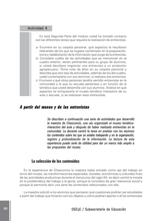 DGCyE / Subsecretaría de EducaciónDGCyE / Subsecretaría de EducaciónDGCyE / Subsecretaría de EducaciónDGCyE / Subsecretaría de EducaciónDGCyE / Subsecretaría de Educación6868686868 .....
Actividad 4Actividad 4Actividad 4Actividad 4Actividad 4 .....
En esta Segunda Parte del módulo usted ha tomado contacto
con las diferentes tareas que requiere la realización de entrevistas.
a- Enumere en su carpeta personal, qué aspectos le resultaron
relevantes de los que se sugiere contemplar en la preparación,
toma y reelaboración de la información que surge de la entrevista.
b- Considere cuáles de las actividades que se mencionan en el
cuadro anterior, serían pertinentes para su grupo de alumnos,
si usted decidiera organizar una entrevista a un productor
agropecuario. Tome nota de ellos en su carpeta personal y
describa que otro tipo de actividades, además de los del cuadro,
usted contemplaría con sus alumnos, si realizara esa entrevista.
c- Enumere a qué otras personas tendría sentido entrevistar en la
comunidad a la que su escuela pertenece y en función de la
temática que usted desarrolla con sus alumnos. Analice en qué
aspectos se enriquecería el museo temático interactivo de su
aula o escuela, si se realizaran esas entrevistas.
A partir del museo y de las entrevistasA partir del museo y de las entrevistasA partir del museo y de las entrevistasA partir del museo y de las entrevistasA partir del museo y de las entrevistas
Se describen a continuación una serie de actividades que desarrollóSe describen a continuación una serie de actividades que desarrollóSe describen a continuación una serie de actividades que desarrollóSe describen a continuación una serie de actividades que desarrollóSe describen a continuación una serie de actividades que desarrolló
la maestra de Chascomús, una vez organizado el museo temático-la maestra de Chascomús, una vez organizado el museo temático-la maestra de Chascomús, una vez organizado el museo temático-la maestra de Chascomús, una vez organizado el museo temático-la maestra de Chascomús, una vez organizado el museo temático-
interactivo del aula y después de haber realizado entrevistas en lainteractivo del aula y después de haber realizado entrevistas en lainteractivo del aula y después de haber realizado entrevistas en lainteractivo del aula y después de haber realizado entrevistas en lainteractivo del aula y después de haber realizado entrevistas en la
comunidad. La docente centró la tarea en analizar con los alumnoscomunidad. La docente centró la tarea en analizar con los alumnoscomunidad. La docente centró la tarea en analizar con los alumnoscomunidad. La docente centró la tarea en analizar con los alumnoscomunidad. La docente centró la tarea en analizar con los alumnos
los contenidos sobre los que se estaba trabajando y en la organización,los contenidos sobre los que se estaba trabajando y en la organización,los contenidos sobre los que se estaba trabajando y en la organización,los contenidos sobre los que se estaba trabajando y en la organización,los contenidos sobre los que se estaba trabajando y en la organización,
registro y profundización de la información. La lectura de estaregistro y profundización de la información. La lectura de estaregistro y profundización de la información. La lectura de estaregistro y profundización de la información. La lectura de estaregistro y profundización de la información. La lectura de esta
experiencia puede serle de utilidad para dar un marco más amplio aexperiencia puede serle de utilidad para dar un marco más amplio aexperiencia puede serle de utilidad para dar un marco más amplio aexperiencia puede serle de utilidad para dar un marco más amplio aexperiencia puede serle de utilidad para dar un marco más amplio a
las propuestas del museo.las propuestas del museo.las propuestas del museo.las propuestas del museo.las propuestas del museo.
La selección de los contenidos
En la experiencia de Chascomús la maestra había tomado como eje del trabajo en
torno del museo, las transformaciones espaciales, sociales, económicas y culturales fruto
de las actividades productivas durante el transcurso del siglo XX; es decir centró la mirada
en la problemática del trabajo y la gente, porque la considera de gran relevancia social y
porque le permitiría abrir una serie de contenidos relacionados con ella.
La maestra solicitó a los alumnos que pensaran qué cuestiones podrían ser estudiadas
a partir del trabajo que hicieron con los objetos y cómo podrían aportar a él las entrevistas
 