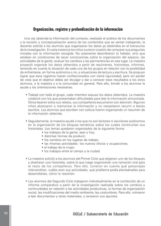 DGCyE / Subsecretaría de EducaciónDGCyE / Subsecretaría de EducaciónDGCyE / Subsecretaría de EducaciónDGCyE / Subsecretaría de EducaciónDGCyE / Subsecretaría de Educación7070707070 .....
Organización, registro y profundización de la información
Una vez obtenida la información del contexto, realizado el análisis de los documentos
y la revisión y conceptualización acerca de los contenidos que se venían trabajando, la
docente solicitó a los alumnos que organizaran los datos ya obtenidos en el transcurso
de la investigación. En esta instancia los niños tuvieron ocasión de comparar sus preguntas
iniciales con la información recogida. No solamente describieron lo hallado, sino que
estaban en condiciones de sacar conclusiones sobre la organización del espacio, las
actividades de la gente, evaluar los cambios y las permanencias en ese lugar. La maestra
proyectó organizar los datos obtenidos a partir de resúmenes, historietas, informes,
teniendo en cuenta la situación de cada uno de los grupos en relación con la posibilidad
de enfrentarse, en forma autónoma o no, a situaciones de lectura y escritura. Se propuso
lograr que esos registros fueran confeccionados con cierta rigurosidad, pero sin perder
de vista que el objetivo debía ser divulgar y dar a conocer esos resultados a los otros
alumnos, a la maestra y a la comunidad en general. Para ello, brindó a los alumnos la
ayuda y las orientaciones necesarias.
• Trabajó con todo el grupo, cada miembro expuso los datos obtenidos. La maestra
colaboró con los que presentaban dificultades para leer la información encontrada.
Otros leyeron solos sus relatos, sus compañeros escucharon con atención. Algunos
niños alcanzaron a memorizar la información y no necesitaron recurrir a textos
escritos. Los alumnos que escriben con soltura fueron organizando un resumen de
la información obtenida.
• Seguidamente, la maestra ayudó a los que no son lectores ni escritores autónomos
en la organización de los bloques temáticos sobre los cuales construirían sus
historietas. Los temas quedaron organizados de la siguiente forma:
• los trabajos de la gente, ayer y hoy;
• distintas formas de producir;
• los cambios en los lugares de trabajo;
• las mismas actividades: los nuevos oficios y ocupaciones;
• el trabajo de la mujer;
• los trabajos entre el campo y la ciudad.
• La maestra solicitó a los alumnos del Primer Ciclo que eligieran uno de los bloques
y diseñaran una historieta, sobre la que luego organizarían una narración oral para
el resto de los compañeros. Para ello, tuvieron en cuenta qué personajes
intervendrían, cuáles eran sus actividades, qué problema podía planteárseles para
desarrollarlas, cómo lo resolvían.
• Los alumnos del Segundo Ciclo trabajaron individualmente en la confección de un
informe comparativo a partir de la investigación realizada sobre los cambios y
continuidades en relación a las actividades productivas, la formas de organización
social, las modificaciones del medio ambiente, las costumbres. Para ello, volvieron
a leer documentos y otros materiales, y revisaron sus apuntes.
 