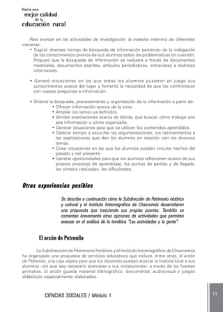 CIENCIAS SOCIALES / Módulo 1CIENCIAS SOCIALES / Módulo 1CIENCIAS SOCIALES / Módulo 1CIENCIAS SOCIALES / Módulo 1CIENCIAS SOCIALES / Módulo 1 ..... 7171717171 .....
mejor calidad
Hacia una
educación rural
de la
Para avanzar en las actividades de investigación, la maestra intervino de diferentes
maneras.
• Sugirió diversas formas de búsqueda de información partiendo de la indagación
de los conocimientos previos de sus alumnos sobre las problemáticas en cuestión.
Propuso que la búsqueda de información se realizara a través de documentos
materiales, documentos escritos, artículos periodísticos, entrevistas a distintos
informantes.
• Generó situaciones en las que todos los alumnos pusieron en juego sus
conocimientos acerca del lugar y fomentó la necesidad de que los confrontaran
con nuevas preguntas e información.
• Orientó la búsqueda, procesamiento y organización de la información a partir de:
• Ofrecer información acerca de la zona.
• Ampliar los temas ya definidos.
• Brindar orientaciones acerca de dónde, qué buscar, cómo trabajar con
esa información y cómo organizarla.
• Generar situaciones para que se utilicen los contenidos aprendidos.
• Dedicar tiempo a escuchar las argumentaciones, los razonamientos y
las explicaciones que dan los alumnos en relación con los diversos
temas.
• Crear situaciones en las que los alumnos puedan vincular hechos del
pasado y del presente.
• Generar oportunidades para que los alumnos reflexionen acerca de sus
propios procesos de aprendizaje, los puntos de partida y de llegada,
las síntesis realizadas, las dificultades.
Otras experiencias posiblesOtras experiencias posiblesOtras experiencias posiblesOtras experiencias posiblesOtras experiencias posibles
Se describe a continuación cómo la Subdirección de PSe describe a continuación cómo la Subdirección de PSe describe a continuación cómo la Subdirección de PSe describe a continuación cómo la Subdirección de PSe describe a continuación cómo la Subdirección de Patrimonio históricoatrimonio históricoatrimonio históricoatrimonio históricoatrimonio histórico
y cultural y el Instituto historiográfico de Chascomús desarrollarony cultural y el Instituto historiográfico de Chascomús desarrollarony cultural y el Instituto historiográfico de Chascomús desarrollarony cultural y el Instituto historiográfico de Chascomús desarrollarony cultural y el Instituto historiográfico de Chascomús desarrollaron
una propuesta que trasciende sus propias puertas. Tuna propuesta que trasciende sus propias puertas. Tuna propuesta que trasciende sus propias puertas. Tuna propuesta que trasciende sus propias puertas. Tuna propuesta que trasciende sus propias puertas. También seambién seambién seambién seambién se
comentan brevemente otras opciones de actividades que permitencomentan brevemente otras opciones de actividades que permitencomentan brevemente otras opciones de actividades que permitencomentan brevemente otras opciones de actividades que permitencomentan brevemente otras opciones de actividades que permiten
avanzar en el análisis de la temática “Las actividades y la gente”.avanzar en el análisis de la temática “Las actividades y la gente”.avanzar en el análisis de la temática “Las actividades y la gente”.avanzar en el análisis de la temática “Las actividades y la gente”.avanzar en el análisis de la temática “Las actividades y la gente”.
El arcón de Petronila
La Subdirección de Patrimonio histórico y el Instituto historiográfico de Chascomús
ha organizado una propuesta de servicios educativos que incluye, entre otras, el arcón
de Petronila, una caja viajera para que los docentes puedan acercar la historia local a sus
alumnos –sin que sea necesario acercarse a sus instalaciones– a través de las fuentes
primarias. El arcón guarda material bibliográfico, documental, audiovisual y juegos
didácticos especialmente elaborados.
 