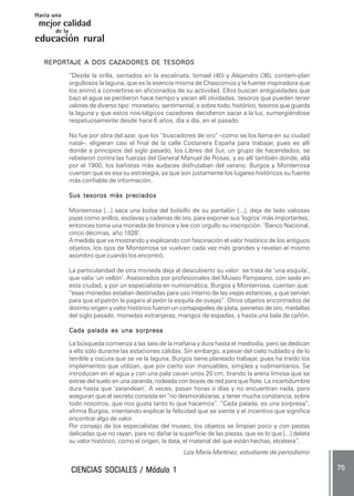 CIENCIAS SOCIALES / Módulo 1CIENCIAS SOCIALES / Módulo 1CIENCIAS SOCIALES / Módulo 1CIENCIAS SOCIALES / Módulo 1CIENCIAS SOCIALES / Módulo 1 ..... 7575757575 .....
mejor calidad
Hacia una
educación rural
de la
REPORREPORREPORREPORREPORTTTTTAJE A DOS CAZADORES DE TESOROSAJE A DOS CAZADORES DE TESOROSAJE A DOS CAZADORES DE TESOROSAJE A DOS CAZADORES DE TESOROSAJE A DOS CAZADORES DE TESOROS
“Desde la orilla, sentados en la escalinata, Ismael (40) y Alejandro (36), contem-plan
orgullosos la laguna, que es la esencia misma de Chascomús y la fuente inspiradora que
los animó a convertirse en aficionados de su actividad. Ellos buscan antigüedades que
bajo el agua se perdieron hace tiempo y yacen allí olvidadas; tesoros que pueden tener
valores de diverso tipo: monetario, sentimental, o sobre todo, histórico, tesoros que guarda
la laguna y que estos nos-tálgicos cazadores decidieron sacar a la luz, sumergiéndose
respetuosamente desde hace 6 años, día a día, en el pasado.
No fue por obra del azar, que los “buscadores de oro” –como se los llama en su ciudad
natal–, eligieran casi el final de la calle Costanera España para trabajar, pues es allí
donde a principios del siglo pasado, los Libres del Sur, un grupo de hacendados, se
rebelaron contra las fuerzas del General Manuel de Rosas; y es allí también donde, allá
por el 1900, los bañistas más audaces disfrutaban del verano. Burgos y Monterrosa
cuentan que es esa su estrategia, ya que son justamente los lugares históricos su fuente
más confiable de información.
Sus tesoros más preciadosSus tesoros más preciadosSus tesoros más preciadosSus tesoros más preciadosSus tesoros más preciados
Monterrosa [...] saca una bolsa del bolsillo de su pantalón [...], deja de lado valiosas
joyas como anillos, esclavas y cadenas de oro, para exponer sus ‘logros’ más importantes;
entonces toma una moneda de bronce y lee con orgullo su inscripción: ‘Banco Nacional,
cinco décimas, año 1828’.
A medida que va mostrando y explicando con fascinación el valor histórico de los antiguos
objetos, los ojos de Monterrosa se vuelven cada vez más grandes y revelan el mismo
asombro que cuando los encontró.
La particularidad de otra moneda deja al descubierto su valor: se trata de ‘una esquila’,
que valía ‘un vellón’. Asesorados por profesionales del Museo Pampeano, con sede en
esta ciudad, y por un especialista en numismática, Burgos y Monterrosa, cuentan que:
“esas monedas estaban destinadas para uso interno de las viejas estancias, y que servían
para que el patrón le pagara al peón la esquila de ovejas”. Otros objetos encontrados de
distinto origen y valor histórico fueron un cortapapeles de plata, peinetas de oro, medallas
del siglo pasado, monedas extranjeras, mangos de espadas, y hasta una bala de cañón.
Cada palada es una sorpresaCada palada es una sorpresaCada palada es una sorpresaCada palada es una sorpresaCada palada es una sorpresa
La búsqueda comienza a las seis de la mañana y dura hasta el mediodía, pero se dedican
a ello sólo durante las estaciones cálidas. Sin embargo, a pesar del cielo nublado y de lo
terrible y oscura que se ve la laguna, Burgos tiene planeado trabajar, pues ha traído los
implementos que utilizan, que por cierto son manuables, simples y rudimentarios. Se
introducen en el agua y con una pala cavan unos 20 cm, tirando la arena limosa que se
extrae del suelo en una zaranda, rodeada con boyas de red para que flote. La incertidumbre
dura hasta que ‘zarandean’. A veces, pasan horas o días y no encuentran nada, pero
aseguran que el secreto consiste en “no desmoralizarse, y tener mucha constancia, sobre
todo nosotros, que nos gusta tanto lo que hacemos”. “Cada palada, es una sorpresa”,
afirma Burgos, intentando explicar la felicidad que se siente y el incentivo que significa
encontrar algo de valor.
Por consejo de los especialistas del museo, los objetos se limpian poco y con pastas
delicadas que no rayan, para no dañar la superficie de las piezas, que es lo que [...] delata
su valor histórico, como el origen, la data, el material del que están hechas, etcétera”.
Liza María Martínez, estudiante de periodismo
 