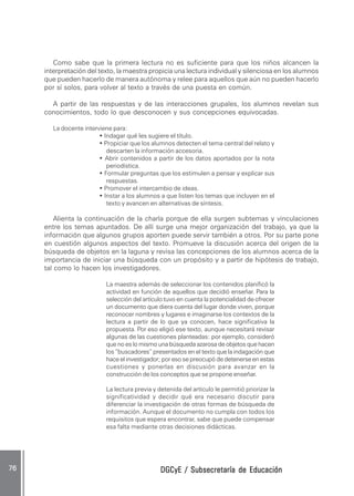 DGCyE / Subsecretaría de EducaciónDGCyE / Subsecretaría de EducaciónDGCyE / Subsecretaría de EducaciónDGCyE / Subsecretaría de EducaciónDGCyE / Subsecretaría de Educación7676767676 .....
Como sabe que la primera lectura no es suficiente para que los niños alcancen la
interpretación del texto, la maestra propicia una lectura individual y silenciosa en los alumnos
que pueden hacerlo de manera autónoma y relee para aquellos que aún no pueden hacerlo
por sí solos, para volver al texto a través de una puesta en común.
A partir de las respuestas y de las interacciones grupales, los alumnos revelan sus
conocimientos, todo lo que desconocen y sus concepciones equivocadas.
La docente interviene para:
• Indagar qué les sugiere el título.
• Propiciar que los alumnos detecten el tema central del relato y
descarten la información accesoria.
• Abrir contenidos a partir de los datos aportados por la nota
periodística.
• Formular preguntas que los estimulen a pensar y explicar sus
respuestas.
• Promover el intercambio de ideas.
• Instar a los alumnos a que listen los temas que incluyen en el
texto y avancen en alternativas de síntesis.
Alienta la continuación de la charla porque de ella surgen subtemas y vinculaciones
entre los temas apuntados. De allí surge una mejor organización del trabajo, ya que la
información que algunos grupos aporten puede servir también a otros. Por su parte pone
en cuestión algunos aspectos del texto. Promueve la discusión acerca del origen de la
búsqueda de objetos en la laguna y revisa las concepciones de los alumnos acerca de la
importancia de iniciar una búsqueda con un propósito y a partir de hipótesis de trabajo,
tal como lo hacen los investigadores.
La maestra además de seleccionar los contenidos planificó la
actividad en función de aquellos que decidió enseñar. Para la
selección del artículo tuvo en cuenta la potencialidad de ofrecer
un documento que diera cuenta del lugar donde viven, porque
reconocer nombres y lugares e imaginarse los contextos de la
lectura a partir de lo que ya conocen, hace significativa la
propuesta. Por eso eligió ese texto, aunque necesitará revisar
algunas de las cuestiones planteadas: por ejemplo, consideró
que no es lo mismo una búsqueda azarosa de objetos que hacen
los “buscadores” presentados en el texto que la indagación que
hace el investigador; por eso se preocupó de detenerse en estas
cuestiones y ponerlas en discusión para avanzar en la
construcción de los conceptos que se propone enseñar.
La lectura previa y detenida del artículo le permitió priorizar la
significatividad y decidir qué era necesario discutir para
diferenciar la investigación de otras formas de búsqueda de
información. Aunque el documento no cumpla con todos los
requisitos que espera encontrar, sabe que puede compensar
esa falta mediante otras decisiones didácticas.
 