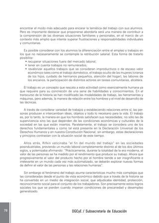 DGCyE / Subsecretaría de EducaciónDGCyE / Subsecretaría de EducaciónDGCyE / Subsecretaría de EducaciónDGCyE / Subsecretaría de EducaciónDGCyE / Subsecretaría de Educación7878787878 .....
encontrar el modo más adecuado para encarar la temática del trabajo con sus alumnos.
Pero es importante destacar que proponerse abordarla será una manera de contribuir a
la comprensión de las diversas situaciones familiares y personales, en el marco de un
contexto más amplio que intente superar frustraciones y responsabilidades individuales
y comunitarias.
Es posible considerar con los alumnos la diferenciación entre el empleo y trabajos en
los que no necesariamente se contemple la retribución salarial. Esta forma de tratarlo
posibilita:
• recuperar situaciones fuera del mercado laboral;
• tener en cuenta trabajos no remunerados;
• revalorizar aquellos trabajos que se consideran improductivos o de escaso valor
económico tales como el trabajo doméstico, el trabajo oculto de las mujeres (crianza
de los hijos, cuidado de hermanos pequeños, atención del hogar), las labores de
los ancianos, la participación de distintos actores en tareas comunitarias, etcétera.
El trabajo es un concepto que rescata a esta actividad como esencialmente humana ya
que requiere para su concreción de una serie de habilidades y conocimientos. En el
transcurso de la historia se han modificado las modalidades de trabajo, las herramientas y
máquinas, pero además, la manera de relación entre los hombres y el nivel de desarrollo de
las técnicas.
A través de considerar variedad de trabajos y estableciendo relaciones entre sí, las per-
sonas producen e intercambian ideas, objetos y todo lo necesario para la vida. El trabajo
es, por lo tanto, la manera en que los hombres satisfacen sus necesidades; no sólo las de
supervivencia sino las que dependen de las condiciones económicas y culturales de la
sociedad en las que están insertos. Paralelamente, el trabajo se considera uno de los
derechos fundamentales y como tal está presente en la Declaración Universal de los
Derechos Humanos y en nuestra Constitución Nacional; sin embargo, estas declaraciones
y principios contrastan con la situación social de este tiempo.
Años atrás, Rifkin vaticinaba “el fin del mundo del trabajo” en las sociedades
posindustriales, previendo un mundo laboral completamente distinto al de los dos últimos
siglos, y polemizaba afirmando: “Prácticamente, durante la totalidad de la era moderna, el
valor de las personas se ha medido por el rendimiento que produce su trabajo. Ahora que
progresivamente el valor del producto hecho por el hombre tiende a ser insignificante e
irrelevante en un mundo cada vez más automatizado, se deberán explorar nuevas formas
de definir el valor de las personas y las relaciones humanas”.
Sin embargo el fenómeno del trabajo asume características mucho más complejas que
las consideradas desde el punto de vista económico debido que a través de la historia se
ha convertido en un medio de integración social, que adjudicaba identidad, protección,
reconocimiento social para el conjunto de los trabajadores. Son precisamente estos logros
sociales los que se pierden cuando imperan condiciones de precariedad y desempleo
generalizado.
 