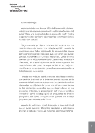 CIENCIAS SOCIALES / Módulo PresentaciónCIENCIAS SOCIALES / Módulo PresentaciónCIENCIAS SOCIALES / Módulo PresentaciónCIENCIAS SOCIALES / Módulo PresentaciónCIENCIAS SOCIALES / Módulo Presentación 77777
mejor calidad
Hacia una
educación
de la
rural
Estimado colega:
A partir de la lectura de este Módulo Presentación de área,
usted iniciará la etapa de capacitación en Ciencias Sociales del
curso ”Hacia una mejor calidad de la educación rural”. Tendrá
la oportunidad de compartir este recorrido con otros docentes
rurales y con su tutor.
Seguramente ya tiene información acerca de las
características del curso, por haberla recibido durante la
inscripción o por haber participado de alguna de las etapas
correspondientes a las otras áreas que conforman este curso:
Lengua, Matemática o Ciencias Naturales. Usted cuenta
también con el Módulo Presentación, destinado a maestros y
directores, en el que se presentan de manera general las
características del curso de capacitación en su conjunto,
considerando las propuestas generales que corresponden a
todas las áreas curriculares.
Desde este módulo, podrá acercarse a las ideas centrales
que orientan el trabajo en el área de Ciencias Sociales. En él
encontrará el enfoque que sustenta las propuestas didácticas
planteadas, los objetivos del curso, una primera presentación
de los contenidos centrales que se desarrollarán en los
diferentes módulos, la presentación del “museo temático
interactivo” como estrategia para las propuestas del área en
plurigrado, así como la organización general del trabajo
propuesto para esta etapa del curso.
A partir de su lectura podrá desarrollar la tarea individual
que el curso sugiere; diferentes apartados y actividades
orientan el trabajo a realizar. Lo invitamos a comenzar la tarea.
 