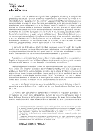CIENCIAS SOCIALES / Módulo 1CIENCIAS SOCIALES / Módulo 1CIENCIAS SOCIALES / Módulo 1CIENCIAS SOCIALES / Módulo 1CIENCIAS SOCIALES / Módulo 1 ..... 8181818181 .....
mejor calidad
Hacia una
educación rural
de la
El contexto son los elementos significativos –geografía, historia y el conjunto de
procesos productivos– que dan existencia y acompañan a esa cultura específica, a esa
identidad cultural y que provienen del entorno.12
La geografía configura el espacio, algunas
características propias del grupo humano que responde a ella para desarrollarse y, se
convierte en sustancial proveedora de significados específicos del vivir cotidiano de cada
cultura. La historia aporta la dimensión temporal de aquello que resulta significativo;
entrelazando sucesos del pasado a los significados y valorizaciones que le dan sentido a
los hechos del presente, o proyectándose al futuro. Y, los procesos productivos aluden a
las transformaciones que el grupo humano realiza para vivir y desarrollarse. Estos procesos
se encuentran representados en todas las actividades –primarias, secundarias o terciarias–
y aportan a la construcción de significados en los ambientes donde se construyen las
sociedades, delineando las relaciones entre los hombres, estratificaciones sociales,
conflictos, proporcionando también significación al vivir cotidiano.
El contexto es dinámico, en él el individuo construye su comprensión del mundo,
conformada tanto por los contenidos culturales tradicionales, como por las necesidades
y expectativas individuales y colectivas que surgen del contacto con la sociedad. La cultura
habita tanto la mente de los individuos como el ambiente en el que viven.
Para realizar un análisis de la cultura de un determinado grupo, se deben tener presentes
los elementos que conforman la vida social y que se generan en un determinado contexto:
cultura material, valores, normas, lenguaje, costumbres y simbolismos.13
Se entiende por cultura material a todos los elementos construidos por un grupo humano.
Cada uno de ellos encierra y expresa un determinado significado y valor para el grupo que lo
produjo, es decir, forma parte del aspecto simbólico de la cultura. Brindan información vital
acerca de ese grupo humano teniendo en cuenta que la importancia que éste le asigne a la
cultura material permite develar su aspecto simbólico14
. Cabe agregar que, para no llegar a
conclusiones erróneas al decodificar el mensaje de los objetos, será necesario analizarlos
dentro de su contexto, en relación con los otros elementos de la cultura.
Los valores son las concepciones que una sociedad tiene en torno de lo que es bueno y
deseable y acerca de los modos y medios por los que debería alcanzar los fines que se
propone.
Las normas son convenciones construidas socialmente y requieren que todos los
involucrados las tengan como obligaciones a cumplir. Se encuentran construidas sobre la
base de lo que debe ser y las formas en que los integrantes del grupo deben actuar. Estas
normas son la base de la moral y la ética de una sociedad. No se encuentran escritas y se
12
El entorno es todo aquello que rodea a un grupo humano, por el solo hecho de estar allí pero que carece
de “espíritu” cultural en forma de elementos y sistemas simbólicos compartidos. El contextocontextocontextocontextocontexto incorpora
todo lo simbólico o aquello que “representa algo para alguien bajo cualquier circunstancia”, y ese alguien
puede interpretarlo y exteriorizar sus significados a través de su cultura.
13
Austin Millán, Tomás, Fundamentos sociales y culturales de la educación. Iquique, Universidad Arturo
Prat, 2000, cap. 3.
14
Por ejemplo, el status de una persona en la sociedad capitalista está ligado a la adquisición de bienes
materiales, autos lujosos, ropas de marca, alhajas, etc., es decir, que la utilización de esos bienes
materiales no hacen más que simbolizar su posición social.
 