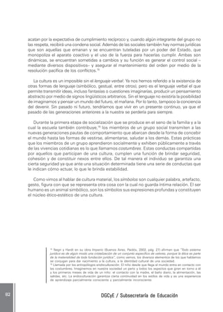 DGCyE / Subsecretaría de EducaciónDGCyE / Subsecretaría de EducaciónDGCyE / Subsecretaría de EducaciónDGCyE / Subsecretaría de EducaciónDGCyE / Subsecretaría de Educación8282828282 .....
15
Negri y Hardt en su obra Imperio (Buenos Aires, Paidós, 2002, pág. 27) afirman que “Todo sistema
jurídico es de algún modo una cristalización de un conjunto específico de valores, porque la ética es parte
de la materialidad de toda fundación jurídica”, como vemos, los diversos elementos de los que hablamos
se conjugan para dar nacimiento a la cultura, a la identidad cultural de una sociedad.
16
Llamada por los antropólogos endoculturación. El niño desde que llega al mundo entra en contacto con
las costumbres. Imaginemos en nuestra sociedad un parto y lodos los aspectos que giran en torno a él
y los primeros meses de vida de un niño: el contacto con la madre, el baño diario, la alimentación, las
salidas, etc. La endoculturación garantiza cierta continuidad en los estilos de vida y es una experiencia
de aprendizaje parcialmente consciente y parcialmente inconsciente.
acatan por la expectativa de cumplimiento recíproco y, cuando algún integrante del grupo no
las respeta, recibirá una condena social. Además de las sociales también hay normas jurídicas
que son aquellas que emanan y se encuentran tuteladas por un poder del Estado, que
monopoliza el aparato coactivo y el uso de la fuerza para hacerlas cumplir. Ambas son
dinámicas, se encuentran sometidas a cambios y su función es generar el control social –
mediante diversos dispositivos– y asegurar el mantenimiento del orden por medio de la
resolución pacífica de los conflictos.15
La cultura es un imposible sin el lenguaje verbal. Ya nos hemos referido a la existencia de
otras formas de lenguaje (simbólico, gestual, entre otros), pero es el lenguaje verbal el que
permite transmitir ideas, incluso fantasías o cuestiones imaginarias, producir un pensamiento
abstracto por medio de signos lingüísticos arbitrarios. Sin el lenguaje no existiría la posibilidad
de imaginarnos y pensar un mundo del futuro, el mañana. Por lo tanto, tampoco la conciencia
del devenir. Sin pasado ni futuro, tendríamos que vivir en un presente continuo, ya que el
pasado de las generaciones anteriores a la nuestra se perdería para siempre.
Durante la primera etapa de socialización que se produce en el seno de la familia y a la
cual la escuela también contribuye,16
los miembros de un grupo social transmiten a las
nuevas generaciones pautas de comportamiento que abarcan desde la forma de concebir
el mundo hasta las formas de vestirse, alimentarse, saludar a los demás. Estas prácticas
que los miembros de un grupo aprendieron socialmente y exhiben públicamente a través
de las vivencias cotidianas es lo que llamamos costumbres. Estas conductas compartidas
por aquellos que participan de una cultura, cumplen una función de brindar seguridad,
cohesión y de constituir nexos entre ellos. De tal manera el individuo se garantiza una
cierta seguridad ya que ante una situación determinada tiene una serie de conductas que
le indican cómo actuar, lo que le brinda estabilidad.
Como vimos al hablar de cultura material, los símbolos son cualquier palabra, artefacto,
gesto, figura con que se representa otra cosa con la cual no guarda íntima relación. El ser
humano es un animal simbólico, son los símbolos sus expresiones profundas y constituyen
el núcleo ético-estético de una cultura.
 