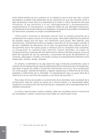 DGCyE / Subsecretaría de EducaciónDGCyE / Subsecretaría de EducaciónDGCyE / Subsecretaría de EducaciónDGCyE / Subsecretaría de EducaciónDGCyE / Subsecretaría de Educación8484848484 .....
19
Negri y Hardt, obra citada, pág. 124.
entre ambas esferas se van a producir en la medida en que lo local sea más o menos
permeable a lo global. Esto dependerá de los momentos en que sea menester cerrar o
abrir las barreras a esos flujos y se expresará en la mayor o menor resistencia ante esas
influencias, lo que provocará a la vez, heterogeneización y homogeneización,
respectivamente. En consecuencia, no podemos hablar de una identidad cultural pura.
Las relaciones entre ambas esferas se complejizan y la escala en la que deben considerarse
los fenómenos culturales se amplía considerablemente.
¿Cómo definir entonces la identidad cultural? Esto es posible partiendo de la
comparación de nuestra cultura con la de otro grupo. Para poder identificarnos partimos
de aquellos rasgos que nos ligan, nos cohesionan como grupo. Pero además, para
reconocernos, necesitamos mirarnos al espejo y encontrar en él una imagen invertida, la
del otro, establecer las diferencias con él, esto nos garantizará saber quiénes somos y
nos permitirá excluir de nuestro grupo a individuos que no comparten esos caracteres.
La comparación es necesaria para reafirmar nuestra identidad; se juzgan los
comportamientos y creencias del otro aplicando los valores culturales propios, ya que se
parte del supuesto de que las opiniones y costumbres del grupo de pertenencia son
correctas, adecuadas y morales y se tiende a evaluar el comportamiento diferente como
inadecuado, extraño, salvaje, atrasado.
En síntesis, la identidad no es algo dado sino algo construido socialmente y para la
creación de esa representación cada sociedad parte de las similitudes que lo homogeinizan,
que dotan al grupo de unidad y le permiten reconocerse como tal y, de la comparación
con otros grupos, tratando de explorar y registrar aquello que lo diferencia de los otros,
erigiendo y reafirmando así su identidad. “La representación [que un grupo tiene de sí
mismo] es a la vez una forma de creación y una forma de exclusión”.19
Pero estas formas de acceder al conocimiento de la identidad, esta necesidad de la
comparación, lejos de sentar las bases de la discriminación y la desigualdad deben
coadyuvar a la construcción del reconocimiento y aceptación de la heterogeneidad de la
realidad multicultural.
La cultura, lejos de estar muerta y estática, debe ser concebida como la memoria de
las sociedades y nuestro compromiso social debe ser revivirla para vivirla.
 