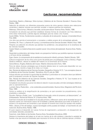 CIENCIAS SOCIALES / Módulo 1CIENCIAS SOCIALES / Módulo 1CIENCIAS SOCIALES / Módulo 1CIENCIAS SOCIALES / Módulo 1CIENCIAS SOCIALES / Módulo 1 ..... 8585858585 .....
mejor calidad
Hacia una
educación rural
de la
Lecturas recomendadasLecturas recomendadasLecturas recomendadasLecturas recomendadasLecturas recomendadas
Aisemberg, Beatriz y Alderoqui, Silvia (comps.), Didáctica de las Ciencias Sociales II. Buenos Aires,
Paidós, 1998.
Selección de artículos con diferentes propuestas acerca de cómo generar criterios para seleccionar
contenidos y elaborar recortes que permitan acceder a mejores prácticas de enseñanza.
Alderoqui, Silvia (comp.), Museos y escuelas, socios para educar. Buenos Aires, Paidós, 1996.
Compilación de artículos que permiten establecer diversas formas de vinculación con fines didácticos
entre estas instituciones y plantea algunas estrategias para las visitas a los museos.
Austin Millán, Tomás, Fundamentos sociales y culturales de la educación. Iquique, Universidad Arturo
Prat, 2000.
Una obra que permite el acercamiento a conceptos y análisis propios de la antropología aplicada.
Carretero, M., Pozo, I. y Asensio M. (comp.), La enseñanza de las Ciencias Sociales. Madrid, Visor, 1989.
Presenta una selección de artículos que plantean los problemas y las perspectivas en la enseñanza de
las Ciencias Sociales.
Castel, Robert, La metamorfosis de la cuestión social. Una crónica del asalariado. Buenos Aires, Paidós,
1997.
Desarrolla la problemática del trabajo desde una perspectiva histórica que posibilita repensar el presente
y el futuro de las sociedades.
Egan, Kieran, La comprensión de la realidad en la educación infantil y primaria. Madrid, Morata, 1991.
Coloca la imaginación de los niños como punto de partida para una pedagogía. Critica a Dewey y Piaget.
Desde la didáctica, valoriza la oralidad del maestro en la transmisión de la historia.
García Blanco, Ángela, Didáctica del museo. Madrid, Ediciones de la Torre, 1994.
Pone de relieve diversas estrategias que el docente debiera tener en cuenta para desarrollar con sus
alumnos antes, durante y luego de la visita a un museo.
Iber, Revista de didáctica de las Ciencias Sociales, Geografía e Historia, N° 21, “Los conceptos clave en
la didáctica de las Ciencias Sociales”, Barcelona, Año VI, julio de 1999.
Incluye artículos que brindan la oportunidad de identificar y profundizar en conceptos clave que debieran
guiar la propuesta curricular de Ciencias Sociales.
Iber, Revista de didáctica de las Ciencias Sociales, Geografía e Historia, N° 15, “Los museos en la
didáctica”, Barcelona, enero de 1998.
Compilación de artículos que ponen de relieve la relación museo-escuelas y brindan estrategias didácticas
para su aprovechamiento.
Luchetti, Elena, Piedra libre... a los contenidos procedimentales. Buenos Aires, Magisterio del Río de la
Plata, 1999.
Centra su análisis en la resignificación de contenidos y en qué consisten los procedimientos, cómo
enseñarlos y evaluarlos.
Piccolini, Patricia y Ruibal, Juan, “La localidad en la escuela; entre el consenso y el desconcierto”, en
Entrepasados, Revista de Historia, N° 3, Buenos Aires, 1992.
Examinan el estudio de la localidad en la escuela primaria y reflexionan acerca de la necesidad de que el
docente cuente con información acerca de la localidad y plantee alternativas que eviten el localismo, el
encierro y el vaciamiento de contenidos y que rescaten la conexión de lo local con escalas más amplias.
Rifkin, Jëremy, El fin del trabajo, nuevas tecnologías contra puestos de trabajo: el nacimiento de una
nueva era, Buenos Aires, Paidós, 1996.
El autor expone el desarrollo de nuevas formas de organización y producción y la desaparición de
actividades laborales precedentes.
Svarzman, José, Beber en las fuentes. Buenos Aires, Novedades Educativas, 2000.
Destaca la importancia del trabajo en el aula con hechos de la vida cotidiana y describe la variedad de
fuentes a las que recurre el historiador para reconstruir la forma de vida en distintas épocas y ámbitos.
 