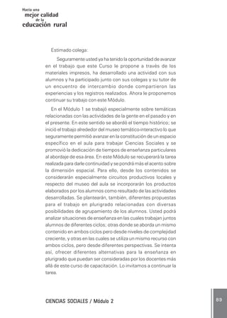 CIENCIAS SOCIALES / Módulo 2CIENCIAS SOCIALES / Módulo 2CIENCIAS SOCIALES / Módulo 2CIENCIAS SOCIALES / Módulo 2CIENCIAS SOCIALES / Módulo 2 8 98 98 98 98 9
mejor calidad
Hacia una
educación rural
de la
Estimado colega:
Seguramente usted ya ha tenido la oportunidad de avanzar
en el trabajo que este Curso le propone a través de los
materiales impresos, ha desarrollado una actividad con sus
alumnos y ha participado junto con sus colegas y su tutor de
un encuentro de intercambio donde compartieron las
experiencias y los registros realizados. Ahora le proponemos
continuar su trabajo con este Módulo.
En el Módulo 1 se trabajó especialmente sobre temáticas
relacionadas con las actividades de la gente en el pasado y en
el presente. En este sentido se abordó el tiempo histórico; se
inició el trabajo alrededor del museo temático-interactivo lo que
seguramente permitió avanzar en la constitución de un espacio
específico en el aula para trabajar Ciencias Sociales y se
promovió la dedicación de tiempos de enseñanza particulares
al abordaje de esa área. En este Módulo se recuperará la tarea
realizada para darle continuidad y se pondrá más el acento sobre
la dimensión espacial. Para ello, desde los contenidos se
considerarán especialmente circuitos productivos locales y
respecto del museo del aula se incorporarán los productos
elaborados por los alumnos como resultado de las actividades
desarrolladas. Se plantearán, también, diferentes propuestas
para el trabajo en plurigrado relacionadas con diversas
posibilidades de agrupamiento de los alumnos. Usted podrá
analizar situaciones de enseñanza en las cuales trabajan juntos
alumnos de diferentes ciclos; otras donde se aborda un mismo
contenido en ambos ciclos pero desde niveles de complejidad
creciente, y otras en las cuales se utiliza un mismo recurso con
ambos ciclos, pero desde diferentes perspectivas. Se intenta
así, ofrecer diferentes alternativas para la enseñanza en
plurigrado que puedan ser consideradas por los docentes más
allá de este curso de capacitación. Lo invitamos a continuar la
tarea.
 
