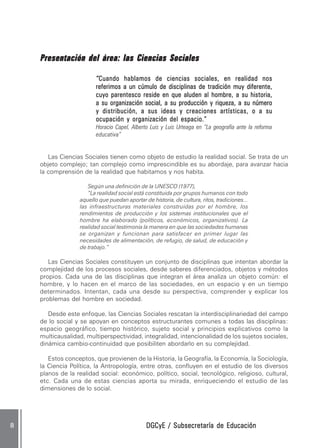 DGCyE / Subsecretaría de EducaciónDGCyE / Subsecretaría de EducaciónDGCyE / Subsecretaría de EducaciónDGCyE / Subsecretaría de EducaciónDGCyE / Subsecretaría de Educación88888
Presentación del área:Presentación del área:Presentación del área:Presentación del área:Presentación del área: las Ciencias Socialeslas Ciencias Socialeslas Ciencias Socialeslas Ciencias Socialeslas Ciencias Sociales
“““““Cuando hablamos de ciencias sociales, en realidad nosCuando hablamos de ciencias sociales, en realidad nosCuando hablamos de ciencias sociales, en realidad nosCuando hablamos de ciencias sociales, en realidad nosCuando hablamos de ciencias sociales, en realidad nos
referimos a un cúmulo de disciplinas de tradición muy diferente,referimos a un cúmulo de disciplinas de tradición muy diferente,referimos a un cúmulo de disciplinas de tradición muy diferente,referimos a un cúmulo de disciplinas de tradición muy diferente,referimos a un cúmulo de disciplinas de tradición muy diferente,
cuyo parentesco reside en que aluden al hombre, a su historia,cuyo parentesco reside en que aluden al hombre, a su historia,cuyo parentesco reside en que aluden al hombre, a su historia,cuyo parentesco reside en que aluden al hombre, a su historia,cuyo parentesco reside en que aluden al hombre, a su historia,
a su organización social, a su producción y riqueza, a su númeroa su organización social, a su producción y riqueza, a su númeroa su organización social, a su producción y riqueza, a su númeroa su organización social, a su producción y riqueza, a su númeroa su organización social, a su producción y riqueza, a su número
y distribución, a sus ideas y creaciones artísticas, o a suy distribución, a sus ideas y creaciones artísticas, o a suy distribución, a sus ideas y creaciones artísticas, o a suy distribución, a sus ideas y creaciones artísticas, o a suy distribución, a sus ideas y creaciones artísticas, o a su
ocupación y organización del espacio.”ocupación y organización del espacio.”ocupación y organización del espacio.”ocupación y organización del espacio.”ocupación y organización del espacio.”
Horacio Capel, Alberto Luis y Luis Urteaga en “La geografía ante la reforma
educativa”
Las Ciencias Sociales tienen como objeto de estudio la realidad social. Se trata de un
objeto complejo; tan complejo como imprescindible es su abordaje, para avanzar hacia
la comprensión de la realidad que habitamos y nos habita.
Según una definición de la UNESCO (1977),
“La realidad social está constituida por grupos humanos con todo
aquello que puedan aportar de historia, de cultura, ritos, tradiciones...
las infraestructuras materiales construidas por el hombre, los
rendimientos de producción y los sistemas institucionales que el
hombre ha elaborado (políticos, económicos, organizativos). La
realidad social testimonia la manera en que las sociedades humanas
se organizan y funcionan para satisfacer en primer lugar las
necesidades de alimentación, de refugio, de salud, de educación y
de trabajo.”
Las Ciencias Sociales constituyen un conjunto de disciplinas que intentan abordar la
complejidad de los procesos sociales, desde saberes diferenciados, objetos y métodos
propios. Cada una de las disciplinas que integran el área analiza un objeto común: el
hombre, y lo hacen en el marco de las sociedades, en un espacio y en un tiempo
determinados. Intentan, cada una desde su perspectiva, comprender y explicar los
problemas del hombre en sociedad.
Desde este enfoque, las Ciencias Sociales rescatan la interdisciplinariedad del campo
de lo social y se apoyan en conceptos estructurantes comunes a todas las disciplinas:
espacio geográfico, tiempo histórico, sujeto social y principios explicativos como la
multicausalidad, multiperspectividad, integralidad, intencionalidad de los sujetos sociales,
dinámica cambio-continuidad que posibiliten abordarlo en su complejidad.
Estos conceptos, que provienen de la Historia, la Geografía, la Economía, la Sociología,
la Ciencia Política, la Antropología, entre otras, confluyen en el estudio de los diversos
planos de la realidad social: económico, político, social, tecnológico, religioso, cultural,
etc. Cada una de estas ciencias aporta su mirada, enriqueciendo el estudio de las
dimensiones de lo social.
 